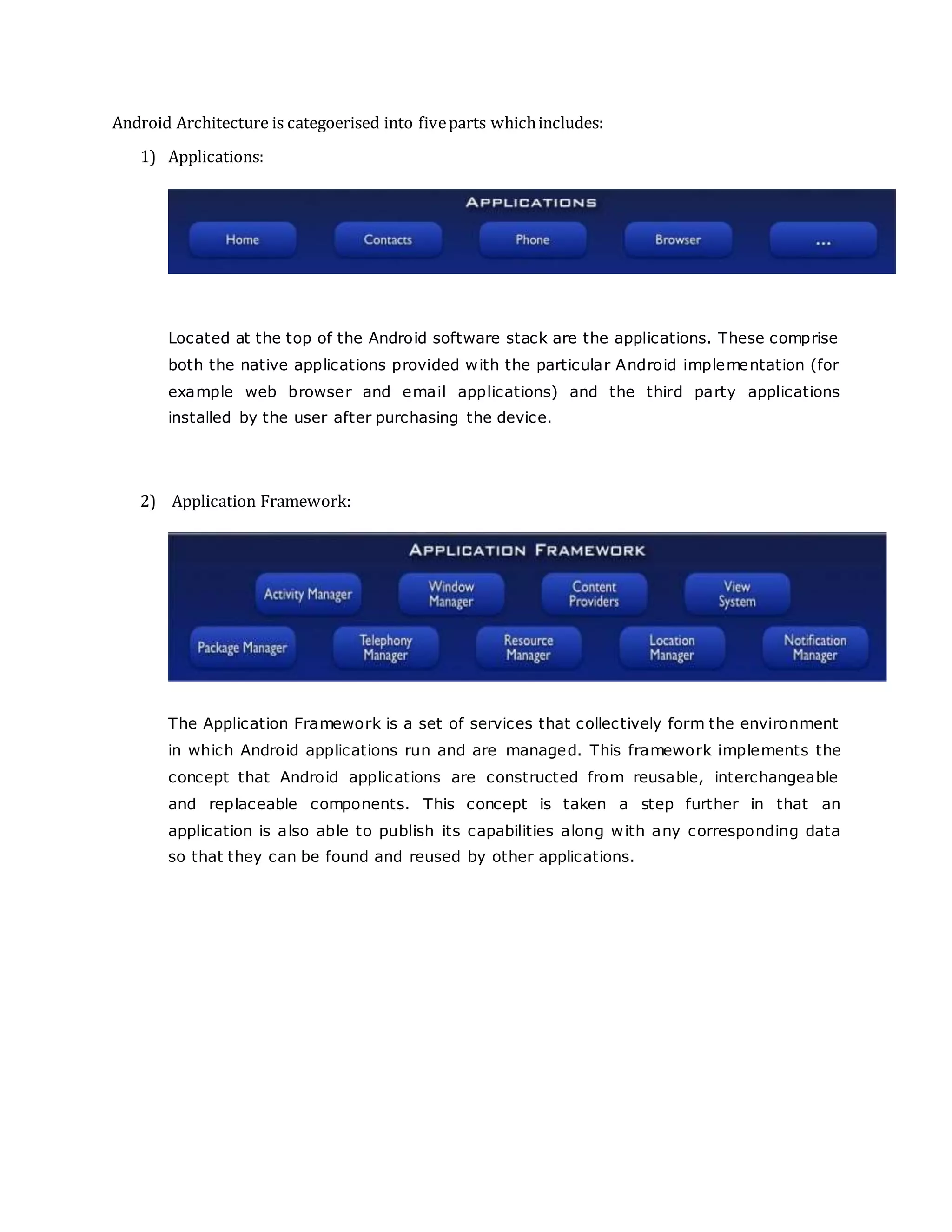 Android Architecture is categoerised into fiveparts whichincludes:
1) Applications:
Located at the top of the Android software stack are the applications. These comprise
both the native applications provided with the particular Android implementation (for
example web browser and email applications) and the third party applications
installed by the user after purchasing the device.
2) Application Framework:
The Application Framework is a set of services that collectively form the environment
in which Android applications run and are managed. This framework implements the
concept that Android applications are constructed from reusable, interchangeable
and replaceable components. This concept is taken a step further in that an
application is also able to publish its capabilities along with any corresponding data
so that they can be found and reused by other applications.
 