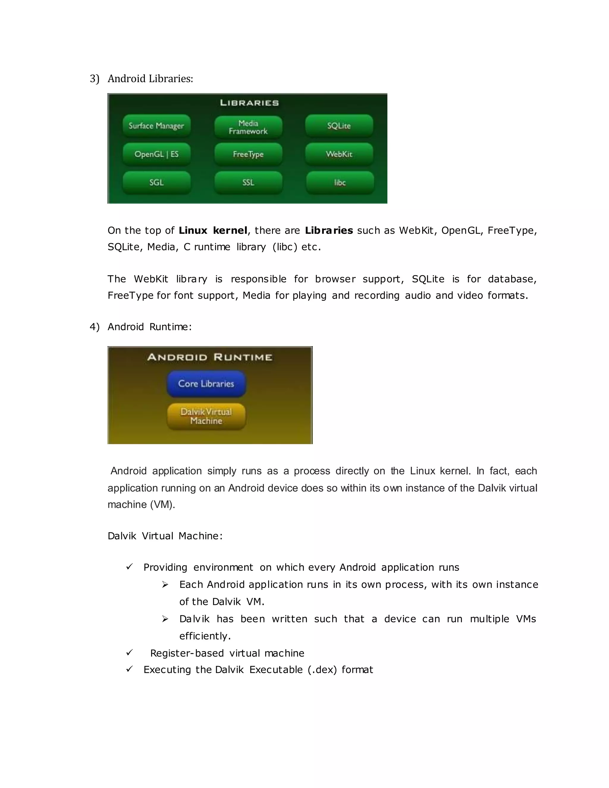 3) Android Libraries:
On the top of Linux kernel, there are Libraries such as WebKit, OpenGL, FreeType,
SQLite, Media, C runtime library (libc) etc.
The WebKit library is responsible for browser support, SQLite is for database,
FreeType for font support, Media for playing and recording audio and video formats.
4) Android Runtime:
Android application simply runs as a process directly on the Linux kernel. In fact, each
application running on an Android device does so within its own instance of the Dalvik virtual
machine (VM).
Dalvik Virtual Machine:
 Providing environment on which every Android application runs
 Each Android application runs in its own process, with its own instance
of the Dalvik VM.
 Dalvik has been written such that a device can run multiple VMs
efficiently.
 Register-based virtual machine
 Executing the Dalvik Executable (.dex) format
 