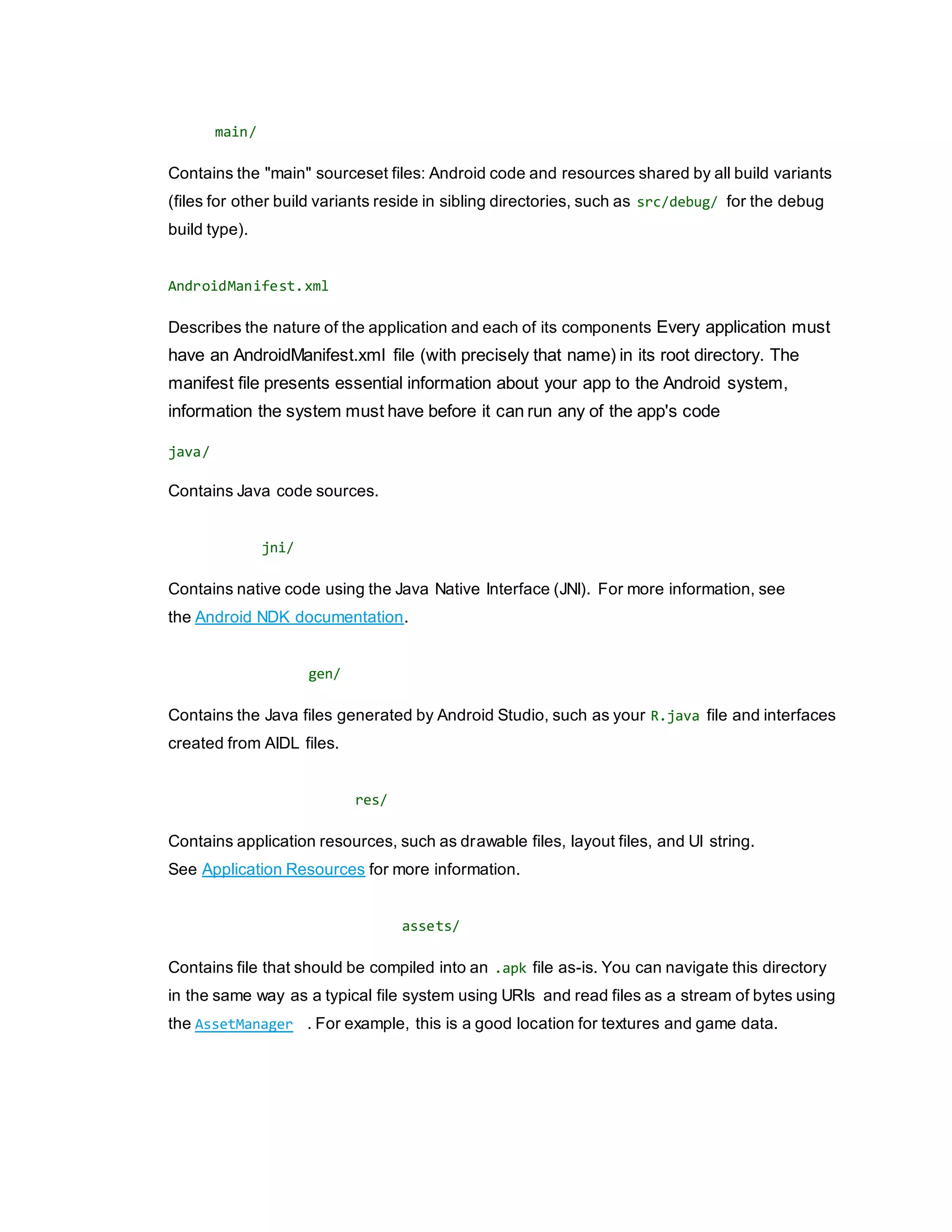 main/
Contains the "main" sourceset files: Android code and resources shared by all build variants
(files for other build variants reside in sibling directories, such as src/debug/ for the debug
build type).
AndroidManifest.xml
Describes the nature of the application and each of its components Every application must
have an AndroidManifest.xml file (with precisely that name) in its root directory. The
manifest file presents essential information about your app to the Android system,
information the system must have before it can run any of the app's code
java/
Contains Java code sources.
jni/
Contains native code using the Java Native Interface (JNI). For more information, see
the Android NDK documentation.
gen/
Contains the Java files generated by Android Studio, such as your R.java file and interfaces
created from AIDL files.
res/
Contains application resources, such as drawable files, layout files, and UI string.
See Application Resources for more information.
assets/
Contains file that should be compiled into an .apk file as-is. You can navigate this directory
in the same way as a typical file system using URIs and read files as a stream of bytes using
the AssetManager . For example, this is a good location for textures and game data.
 