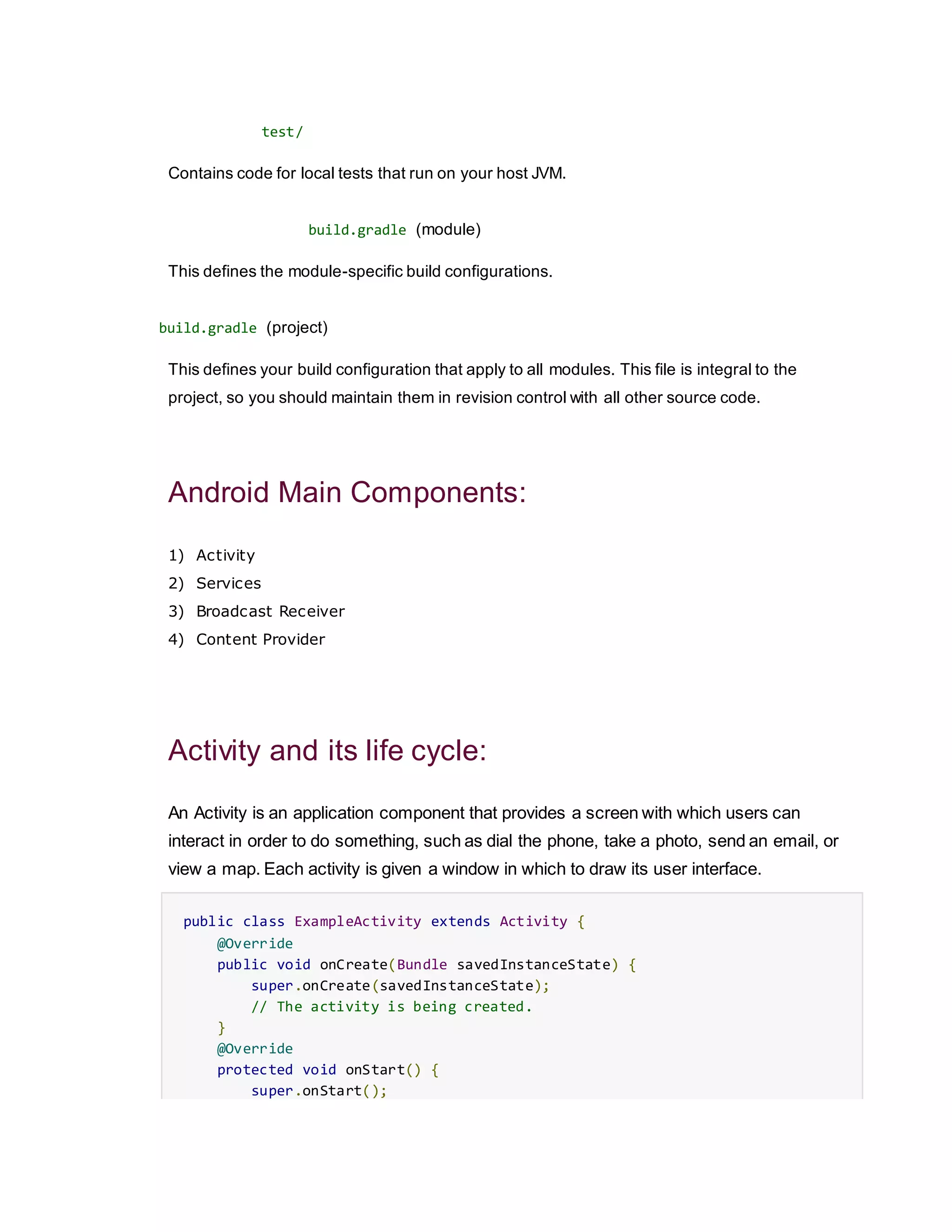 test/
Contains code for local tests that run on your host JVM.
build.gradle (module)
This defines the module-specific build configurations.
build.gradle (project)
This defines your build configuration that apply to all modules. This file is integral to the
project, so you should maintain them in revision control with all other source code.
Android Main Components:
1) Activity
2) Services
3) Broadcast Receiver
4) Content Provider
Activity and its life cycle:
An Activity is an application component that provides a screen with which users can
interact in order to do something, such as dial the phone, take a photo, send an email, or
view a map. Each activity is given a window in which to draw its user interface.
public class ExampleActivity extends Activity {
@Override
public void onCreate(Bundle savedInstanceState) {
super.onCreate(savedInstanceState);
// The activity is being created.
}
@Override
protected void onStart() {
super.onStart();
 
