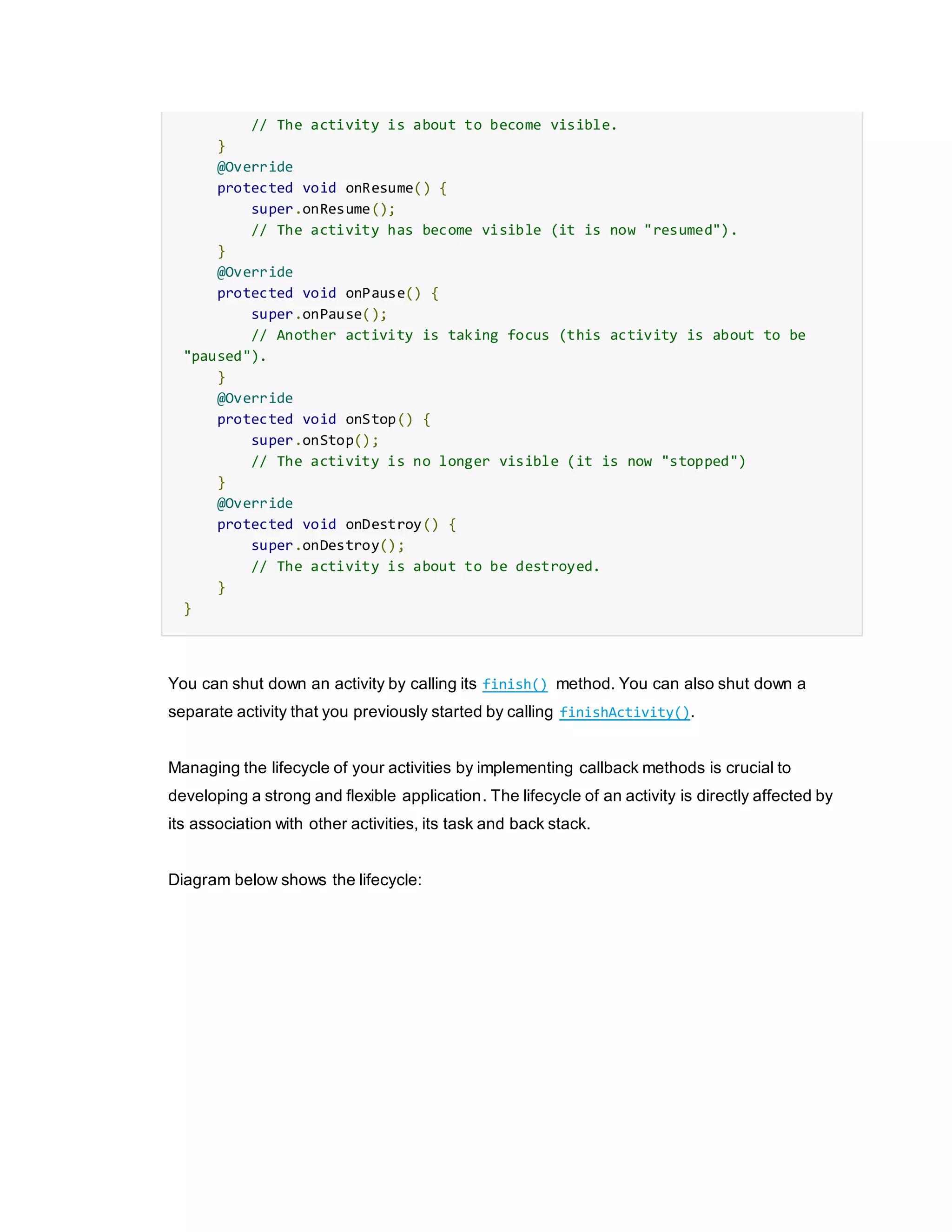 // The activity is about to become visible.
}
@Override
protected void onResume() {
super.onResume();
// The activity has become visible (it is now "resumed").
}
@Override
protected void onPause() {
super.onPause();
// Another activity is taking focus (this activity is about to be
"paused").
}
@Override
protected void onStop() {
super.onStop();
// The activity is no longer visible (it is now "stopped")
}
@Override
protected void onDestroy() {
super.onDestroy();
// The activity is about to be destroyed.
}
}
You can shut down an activity by calling its finish() method. You can also shut down a
separate activity that you previously started by calling finishActivity().
Managing the lifecycle of your activities by implementing callback methods is crucial to
developing a strong and flexible application. The lifecycle of an activity is directly affected by
its association with other activities, its task and back stack.
Diagram below shows the lifecycle:
 