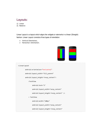 Layouts:
1) Linear
2) Relative
Linear Layout is a layout which aligns the widgets or elements in a linear (Straight)
fashion. Linear Layout consists of two types of orientation:
 Vertical Orientation,
 Horizontal Orientation.
<LinearLayout
android:orientation="horizontal"
android:layout_width="fill_parent"
android:layout_height="wrap_content">
<TextView
android:text="1"
android:layout_width="wrap_content"
android:layout_height="wrap_content" />
< TextView
android:width="100px"
android:layout_width="wrap_content"
android:layout_height="wrap_content"
 