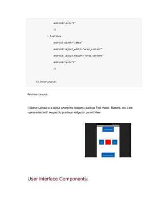 android:text="2"
/>
< TextView
android:width="100px"
android:layout_width="wrap_content"
android:layout_height="wrap_content"
android:text="3"
/>
</LinearLayout>
Relative Layout:
Relative Layout is a layout where the widgets (such as Text Views, Buttons, etc.) are
represented with respect to previous widget or parent View.
User Interface Components:
 
