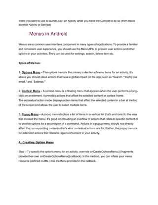 Intent you want to use to launch, say, an Activity while you have the Context to do so (from inside
another Activity or Service)
Menus in Android
Menus are a common user interface component in many types of applications. To provide a familiar
and consistent user experience, you should use the Menu APIs to present user actions and other
options in your activities. They can be used for settings, search, delete item etc.
Types of Menus:
1. Options Menu – The options menu is the primary collection of menu items for an activity. It's
where you should place actions that have a global impact on the app, such as "Search," "Compose
email," and "Settings."
2. Context Menu – A context menu is a floating menu that appears when the user performs a long-
click on an element. It provides actions that affect the selected content or context frame.
The contextual action mode displays action items that affect the selected content in a bar at the top
of the screen and allows the user to select multiple items.
3. Popup Menu – A popup menu displays a list of items in a vertical list that's anchored to the view
that invoked the menu. It's good for providing an overflow of actions that relate to specific content or
to provide options for a second part of a command. Actions in a popup menu should not directly
affect the corresponding content—that's what contextual actions are for. Rather, the popup menu is
for extended actions that relate to regions of content in your activity.
A. Creating Option Menu
Step1: To specify the options menu for an activity, override onCreateOptionsMenu() (fragments
provide their own onCreateOptionsMenu() callback). In this method, you can inflate your menu
resource (defined in XML) into theMenu provided in the callback.
 