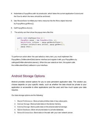 4. Instantiate a PopupMenu with its constructor, which takes the current application Context and
the View to which the menu should be anchored.
5. Use MenuInflater to inflate your menu resource into the Menu object returned
by PopupMenu.getMenu().
6. Call PopupMenu.show().
7. The activity can then show the popup menu like this:
public void showPopup(View v) {
PopupMenu popup = new PopupMenu(this, v);
MenuInflater inflater = popup.getMenuInflater();
inflater.inflate(R.menu.actions, popup.getMenu());
popup.show();
}
To perform an action when the user selects a menu item, you must implement the
PopupMenu.OnMenuItemClickListener interface and register it with your PopupMenu by
callingsetOnMenuItemclickListener(). When the user selects an item, the system calls
the onMenuItemClick() callback in your interface.
Android Storage Options
Android provides several options for you to save persistent application data. The solution you
choose depends on your specific needs, such as whether the data should be private to your
application or accessible to other applications (and the user) and how much space your data
requires.
Our data storage options are the following:
1. Shared Preferences:- Store private primitive data in key-value pairs.
2. Internal Storage:-Store private data on the device memory.
3. External Storage:-Store public data on the shared external storage.
4. SQLite Databases:-Store structured data in a private database.
5. NetworkConnection:-Store data on the web with your own network server.
 