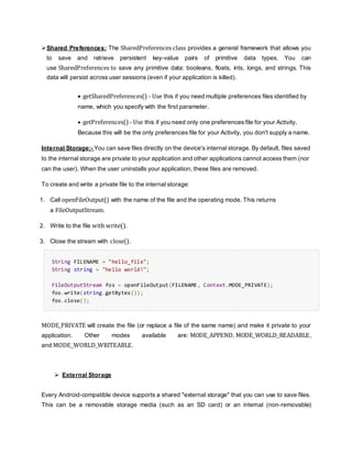 Shared Preferences: The SharedPreferences class provides a general framework that allows you
to save and retrieve persistent key-value pairs of primitive data types. You can
use SharedPreferences to save any primitive data: booleans, floats, ints, longs, and strings. This
data will persist across user sessions (even if your application is killed).
 getSharedPreferences() - Use this if you need multiple preferences files identified by
name, which you specify with the first parameter.
 getPreferences() - Use this if you need only one preferences file for your Activity.
Because this will be the only preferences file for your Activity, you don't supply a name.
Internal Storage:- You can save files directly on the device's internal storage. By default, files saved
to the internal storage are private to your application and other applications cannot access them (nor
can the user). When the user uninstalls your application, these files are removed.
To create and write a private file to the internal storage:
1. Call openFileOutput() with the name of the file and the operating mode. This returns
a FileOutputStream.
2. Write to the file with write().
3. Close the stream with close().
String FILENAME = "hello_file";
String string = "hello world!";
FileOutputStream fos = openFileOutput(FILENAME, Context.MODE_PRIVATE);
fos.write(string.getBytes());
fos.close();
MODE_PRIVATE will create the file (or replace a file of the same name) and make it private to your
application. Other modes available are: MODE_APPEND, MODE_WORLD_READABLE,
and MODE_WORLD_WRITEABLE.
 External Storage
Every Android-compatible device supports a shared "external storage" that you can use to save files.
This can be a removable storage media (such as an SD card) or an internal (non-removable)
 