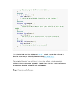// The activity is about to become visible.
}
@Override
protected void onResume() {
super.onResume();
// The activity has become visible (it is now "resumed").
}
@Override
protected void onPause() {
super.onPause();
// Another activity is taking focus (this activity is about to be
"paused").
}
@Override
protected void onStop() {
super.onStop();
// The activity is no longer visible (it is now "stopped")
}
@Override
protected void onDestroy() {
super.onDestroy();
// The activity is about to be destroyed.
}
}
You can shut down an activity by calling its finish() method. You can also shut down a
separate activity that you previously started by calling finishActivity().
Managing the lifecycle of your activities by implementing callback methods is crucial to
developing a strong and flexible application. The lifecycle of an activity is directly affected by
its association with other activities, its task and back stack.
Diagram below shows the lifecycle:
 