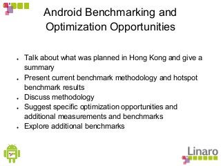 Android Benchmarking and
Optimization Opportunities
● Talk about what was planned in Hong Kong and give a
summary
● Present current benchmark methodology and hotspot
benchmark results
● Discuss methodology
● Suggest specific optimization opportunities and
additional measurements and benchmarks
● Explore additional benchmarks
 