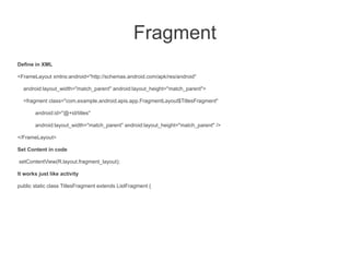 Fragment
Define in XML

<FrameLayout xmlns:android="http://schemas.android.com/apk/res/android"

  android:layout_width="match_parent" android:layout_height="match_parent">

  <fragment class="com.example.android.apis.app.FragmentLayout$TitlesFragment"

       android:id="@+id/titles"

       android:layout_width="match_parent" android:layout_height="match_parent" />

</FrameLayout>

Set Content in code

setContentView(R.layout.fragment_layout);

It works just like activity

public static class TitlesFragment extends ListFragment {
 