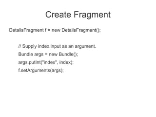 Create Fragment
DetailsFragment f = new DetailsFragment();


    // Supply index input as an argument.
    Bundle args = new Bundle();
    args.putInt("index", index);
    f.setArguments(args);
 