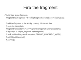 Fire the fragment
// Instantiate a new fragment.
 Fragment newFragment = CountingFragment.newInstance(mStackLevel);


 // Add the fragment to the activity, pushing this transaction
 // on to the back stack.
 FragmentTransaction ft = getFragmentManager().beginTransaction();
 ft.replace(R.id.simple_fragment, newFragment);
 ft.setTransition(FragmentTransaction.TRANSIT_FRAGMENT_OPEN);
 ft.addToBackStack(null);
 ft.commit();
 