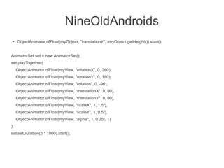 NineOldAndroids
 ●   ObjectAnimator.ofFloat(myObject, "translationY", -myObject.getHeight()).start();


AnimatorSet set = new AnimatorSet();
set.playTogether(
     ObjectAnimator.ofFloat(myView, "rotationX", 0, 360),
     ObjectAnimator.ofFloat(myView, "rotationY", 0, 180),
     ObjectAnimator.ofFloat(myView, "rotation", 0, -90),
     ObjectAnimator.ofFloat(myView, "translationX", 0, 90),
     ObjectAnimator.ofFloat(myView, "translationY", 0, 90),
     ObjectAnimator.ofFloat(myView, "scaleX", 1, 1.5f),
     ObjectAnimator.ofFloat(myView, "scaleY", 1, 0.5f),
     ObjectAnimator.ofFloat(myView, "alpha", 1, 0.25f, 1)
);
set.setDuration(5 * 1000).start();
 