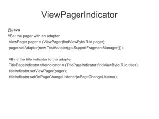 ViewPagerIndicator
@Java
//Set the pager with an adapter
ViewPager pager = (ViewPager)findViewById(R.id.pager);
pager.setAdapter(new TestAdapter(getSupportFragmentManager()));


//Bind the title indicator to the adapter
TitlePageIndicator titleIndicator = (TitlePageIndicator)findViewById(R.id.titles);
titleIndicator.setViewPager(pager);
titleIndicator.setOnPageChangeListener(mPageChangeListener);
 