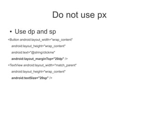 Do not use px
 ●   Use dp and sp
<Button android:layout_width="wrap_content"
  android:layout_height="wrap_content"

  android:text="@string/clickme"
  android:layout_marginTop="20dp" />

<TextView android:layout_width="match_parent"
  android:layout_height="wrap_content"

  android:textSize="20sp" />
 