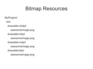 Bitmap Resources
MyProject/
 res/
  drawable-xhdpi/
        awesomeimage.png
  drawable-hdpi/
        awesomeimage.png
  drawable-mdpi/
        awesomeimage.png
  drawable-ldpi/
        awesomeimage.png
 
