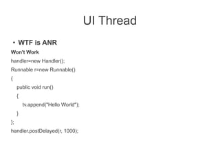 UI Thread
    ●   WTF is ANR
Won't Work
handler=new Handler();
Runnable r=new Runnable()
{
        public void run()
        {
            tv.append("Hello World");
        }
};
handler.postDelayed(r, 1000);
 
