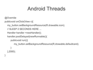 Android Threads
@Override
publicvoid onClick(View v){
    my_button.setBackgroundResource(R.drawable.icon);
    // SLEEP 2 SECONDS HERE ...
    Handler handler =newHandler();
    handler.postDelayed(newRunnable(){
       publicvoid run(){
           my_button.setBackgroundResource(R.drawable.defaultcard);
       }
    },2000);
}
 