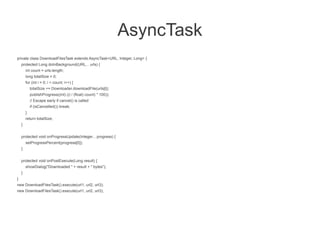 AsyncTask
private class DownloadFilesTask extends AsyncTask<URL, Integer, Long> {
    protected Long doInBackground(URL... urls) {
        int count = urls.length;
        long totalSize = 0;
        for (int i = 0; i < count; i++) {
            totalSize += Downloader.downloadFile(urls[i]);
            publishProgress((int) ((i / (float) count) * 100));
            // Escape early if cancel() is called
            if (isCancelled()) break;
        }
        return totalSize;
    }


    protected void onProgressUpdate(Integer... progress) {
        setProgressPercent(progress[0]);
    }


    protected void onPostExecute(Long result) {
        showDialog("Downloaded " + result + " bytes");
    }
}
new DownloadFilesTask().execute(url1, url2, url3);
new DownloadFilesTask().execute(url1, url2, url3);
 