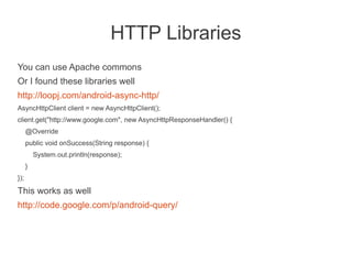 HTTP Libraries
You can use Apache commons
Or I found these libraries well
http://loopj.com/android-async-http/
AsyncHttpClient client = new AsyncHttpClient();
client.get("http://www.google.com", new AsyncHttpResponseHandler() {
      @Override
      public void onSuccess(String response) {
          System.out.println(response);
      }
});
This works as well
http://code.google.com/p/android-query/
 