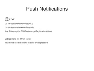 Push Notifications
@java
GCMRegistrar.checkDevice(this);
GCMRegistrar.checkManifest(this);

final String regId = GCMRegistrar.getRegistrationId(this);


Get regId and fire it from server
You should use this library, all other are deprecated
 