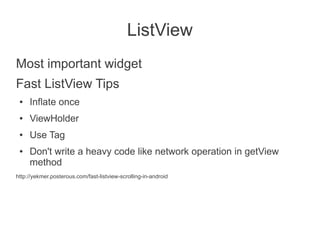 ListView
Most important widget
Fast ListView Tips
 ●   Inflate once
 ●   ViewHolder
 ●   Use Tag
 ●   Don't write a heavy code like network operation in getView
     method
http://yekmer.posterous.com/fast-listview-scrolling-in-android
 