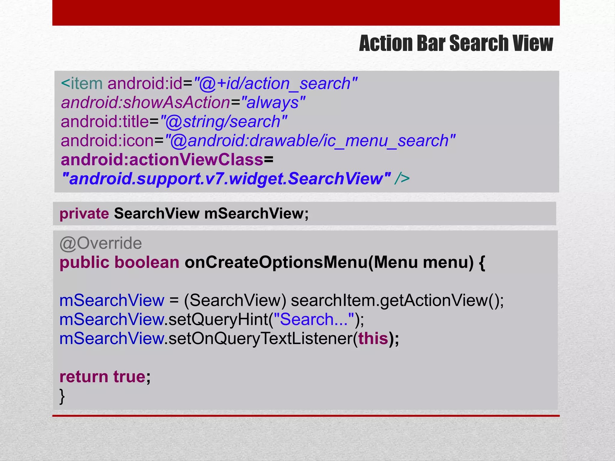 Action Bar Search View
@Override
public boolean onCreateOptionsMenu(Menu menu) {
mSearchView = (SearchView) searchItem.getActionView();
mSearchView.setQueryHint("Search...");
mSearchView.setOnQueryTextListener(this);
return true;
}
<item android:id="@+id/action_search"
android:showAsAction="always"
android:title="@string/search"
android:icon="@android:drawable/ic_menu_search"
android:actionViewClass=
"android.support.v7.widget.SearchView" />
private SearchView mSearchView;
 