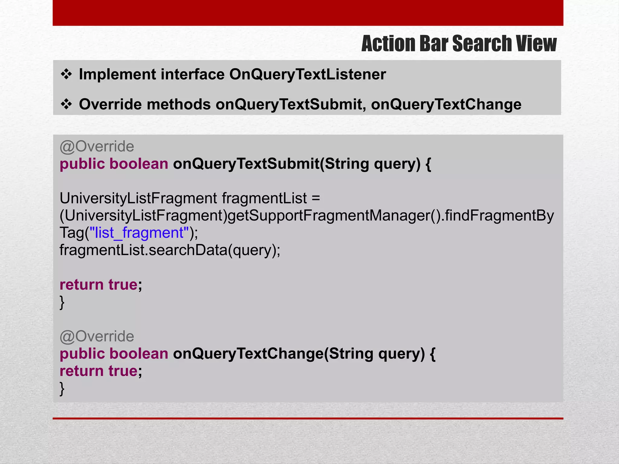 Action Bar Search View
 Implement interface OnQueryTextListener
 Override methods onQueryTextSubmit, onQueryTextChange
@Override
public boolean onQueryTextSubmit(String query) {
UniversityListFragment fragmentList =
(UniversityListFragment)getSupportFragmentManager().findFragmentBy
Tag("list_fragment");
fragmentList.searchData(query);
return true;
}
@Override
public boolean onQueryTextChange(String query) {
return true;
}
 