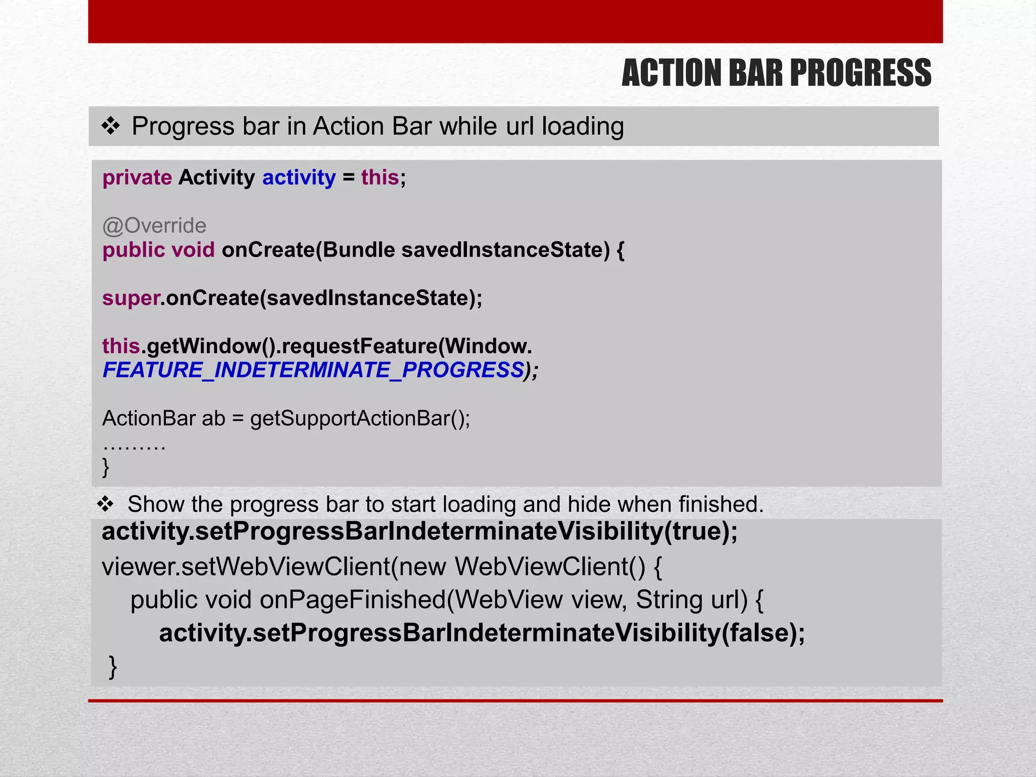 ACTION BAR PROGRESS
 Progress bar in Action Bar while url loading
private Activity activity = this;
@Override
public void onCreate(Bundle savedInstanceState) {
super.onCreate(savedInstanceState);
this.getWindow().requestFeature(Window.
FEATURE_INDETERMINATE_PROGRESS);
ActionBar ab = getSupportActionBar();
………
}
activity.setProgressBarIndeterminateVisibility(true);
viewer.setWebViewClient(new WebViewClient() {
public void onPageFinished(WebView view, String url) {
activity.setProgressBarIndeterminateVisibility(false);
}
 Show the progress bar to start loading and hide when finished.
 