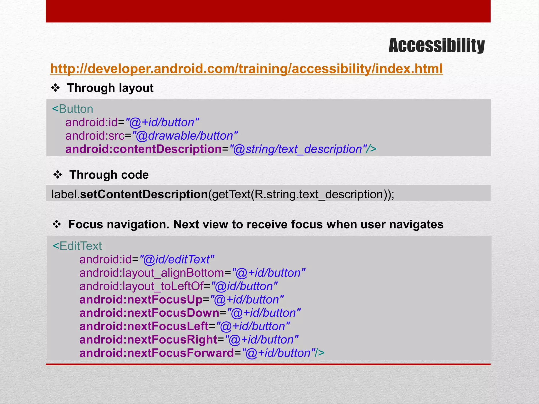 Accessibility
http://developer.android.com/training/accessibility/index.html
<Button
android:id="@+id/button"
android:src="@drawable/button"
android:contentDescription="@string/text_description"/>
 Through layout
 Through code
label.setContentDescription(getText(R.string.text_description));
 Focus navigation. Next view to receive focus when user navigates
<EditText
android:id="@id/editText"
android:layout_alignBottom="@+id/button"
android:layout_toLeftOf="@id/button"
android:nextFocusUp="@+id/button"
android:nextFocusDown="@+id/button"
android:nextFocusLeft="@+id/button"
android:nextFocusRight="@+id/button"
android:nextFocusForward="@+id/button"/>
 