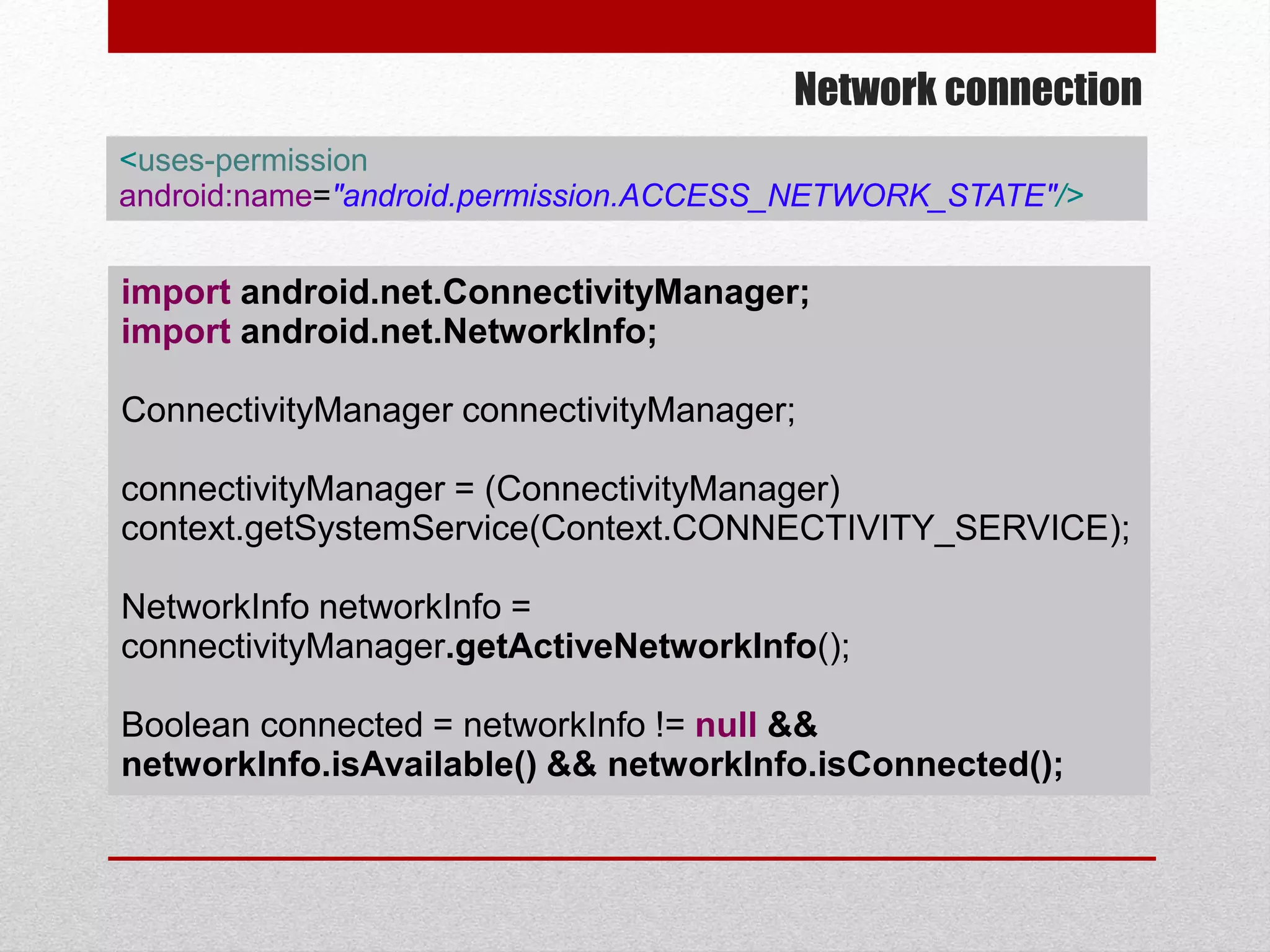 Network connection
import android.net.ConnectivityManager;
import android.net.NetworkInfo;
ConnectivityManager connectivityManager;
connectivityManager = (ConnectivityManager)
context.getSystemService(Context.CONNECTIVITY_SERVICE);
NetworkInfo networkInfo =
connectivityManager.getActiveNetworkInfo();
Boolean connected = networkInfo != null &&
networkInfo.isAvailable() && networkInfo.isConnected();
<uses-permission
android:name="android.permission.ACCESS_NETWORK_STATE"/>
 