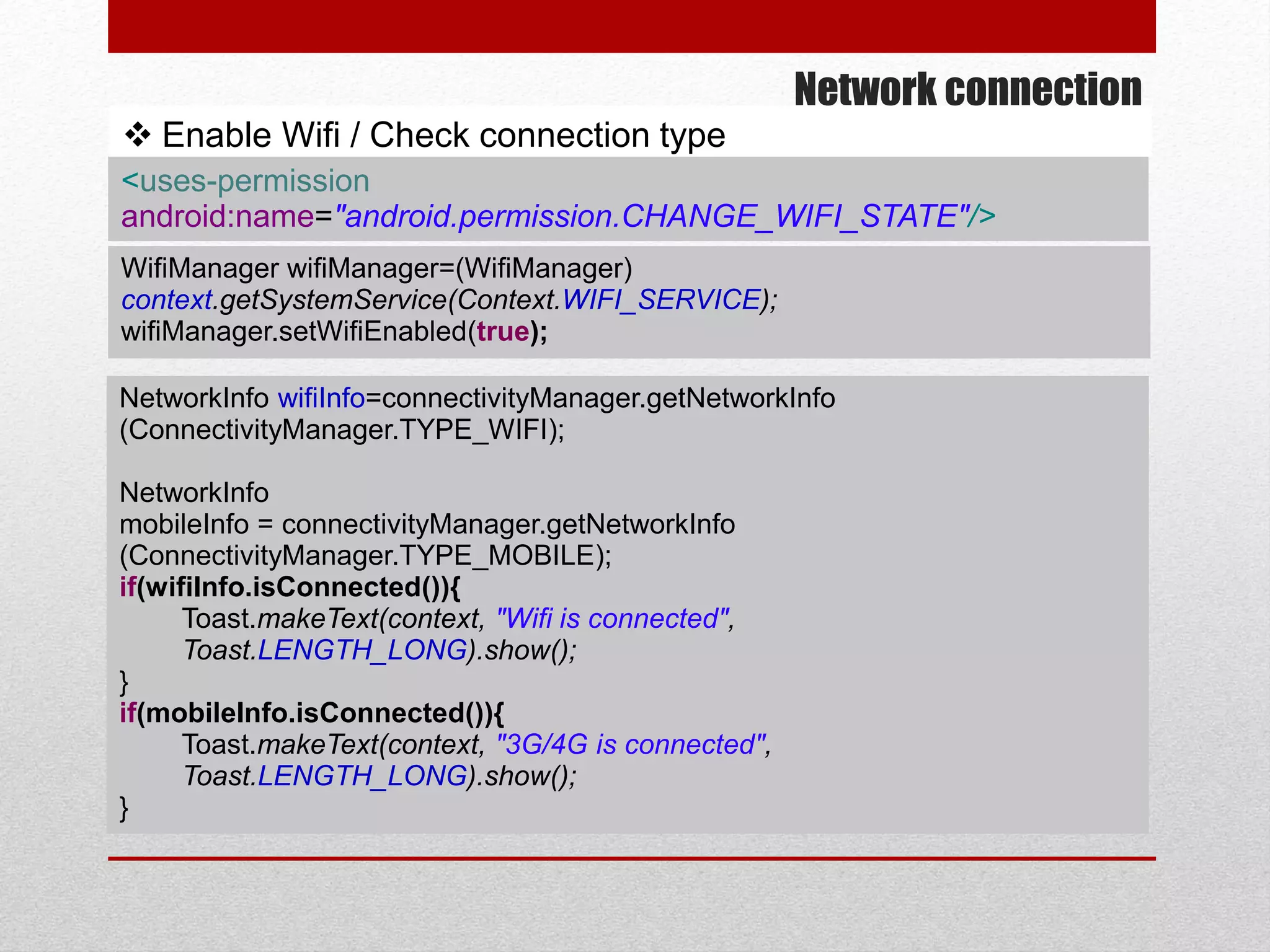 Network connection
 Enable Wifi / Check connection type
NetworkInfo wifiInfo=connectivityManager.getNetworkInfo
(ConnectivityManager.TYPE_WIFI);
NetworkInfo
mobileInfo = connectivityManager.getNetworkInfo
(ConnectivityManager.TYPE_MOBILE);
if(wifiInfo.isConnected()){
Toast.makeText(context, "Wifi is connected",
Toast.LENGTH_LONG).show();
}
if(mobileInfo.isConnected()){
Toast.makeText(context, "3G/4G is connected",
Toast.LENGTH_LONG).show();
}
WifiManager wifiManager=(WifiManager)
context.getSystemService(Context.WIFI_SERVICE);
wifiManager.setWifiEnabled(true);
<uses-permission
android:name="android.permission.CHANGE_WIFI_STATE"/>
 
