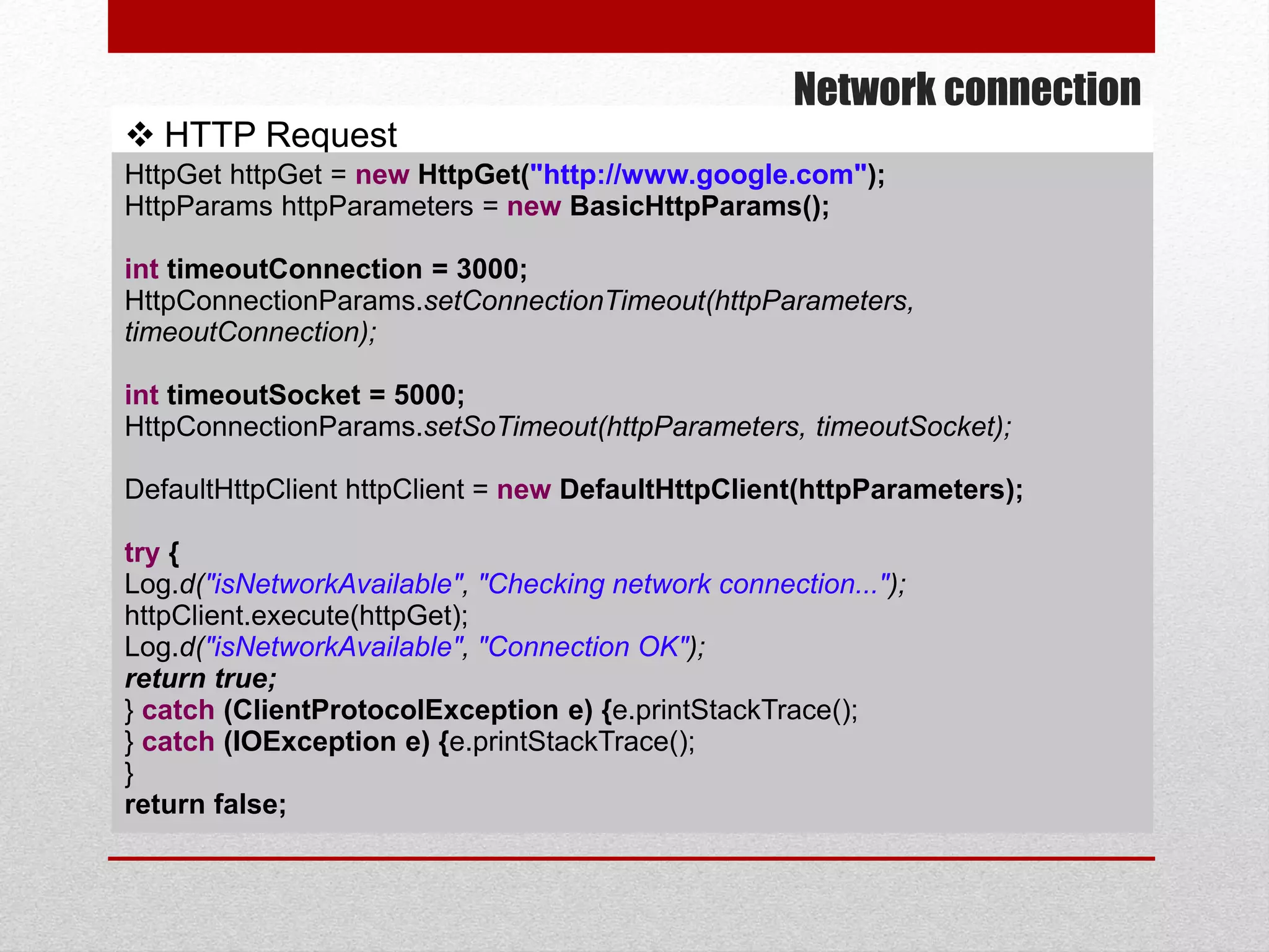 Network connection
 HTTP Request
HttpGet httpGet = new HttpGet("http://www.google.com");
HttpParams httpParameters = new BasicHttpParams();
int timeoutConnection = 3000;
HttpConnectionParams.setConnectionTimeout(httpParameters,
timeoutConnection);
int timeoutSocket = 5000;
HttpConnectionParams.setSoTimeout(httpParameters, timeoutSocket);
DefaultHttpClient httpClient = new DefaultHttpClient(httpParameters);
try {
Log.d("isNetworkAvailable", "Checking network connection...");
httpClient.execute(httpGet);
Log.d("isNetworkAvailable", "Connection OK");
return true;
} catch (ClientProtocolException e) {e.printStackTrace();
} catch (IOException e) {e.printStackTrace();
}
return false;
 