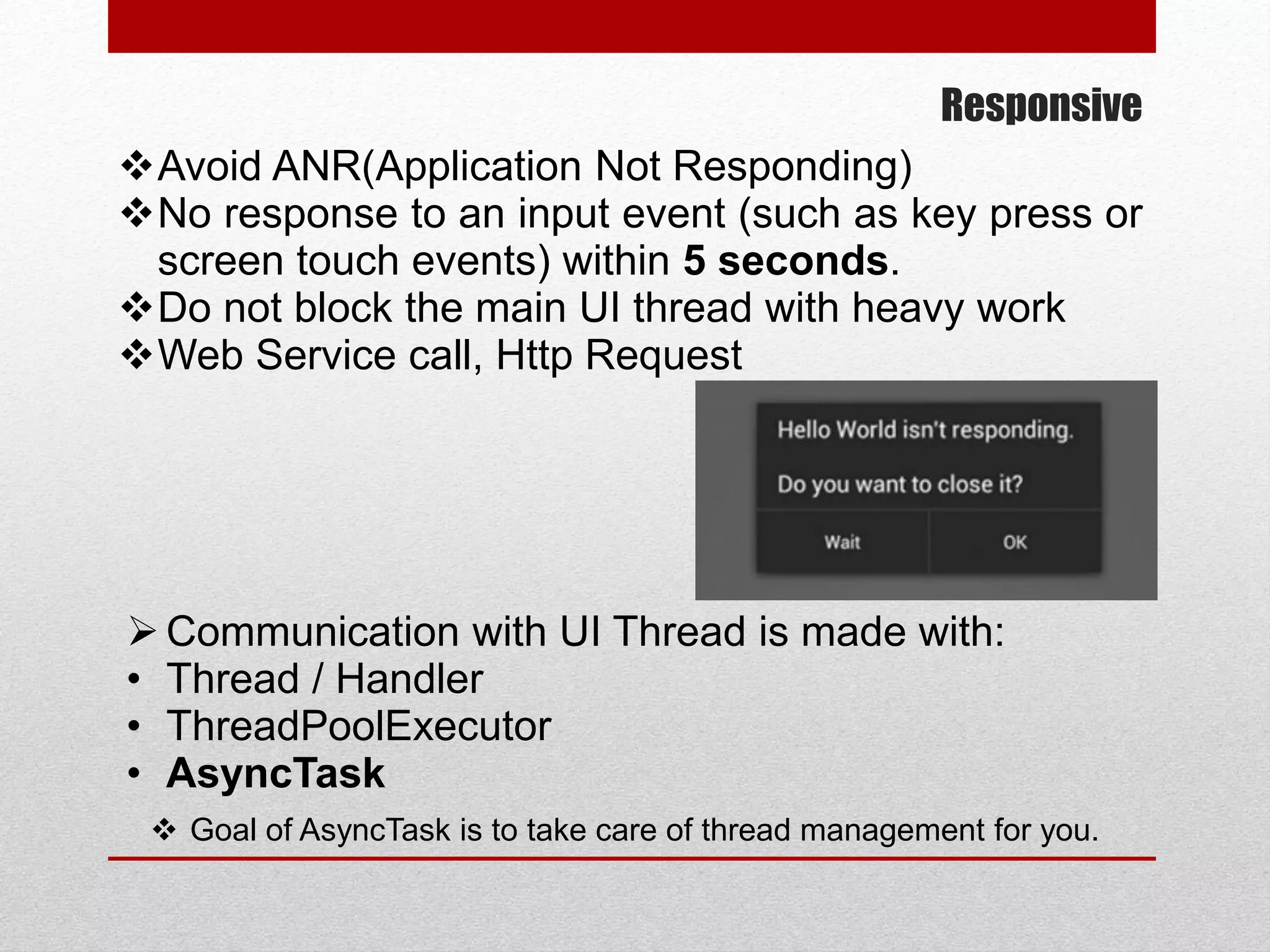 Responsive
Avoid ANR(Application Not Responding)
No response to an input event (such as key press or
screen touch events) within 5 seconds.
Do not block the main UI thread with heavy work
Web Service call, Http Request
Communication with UI Thread is made with:
• Thread / Handler
• ThreadPoolExecutor
• AsyncTask
 Goal of AsyncTask is to take care of thread management for you.
 