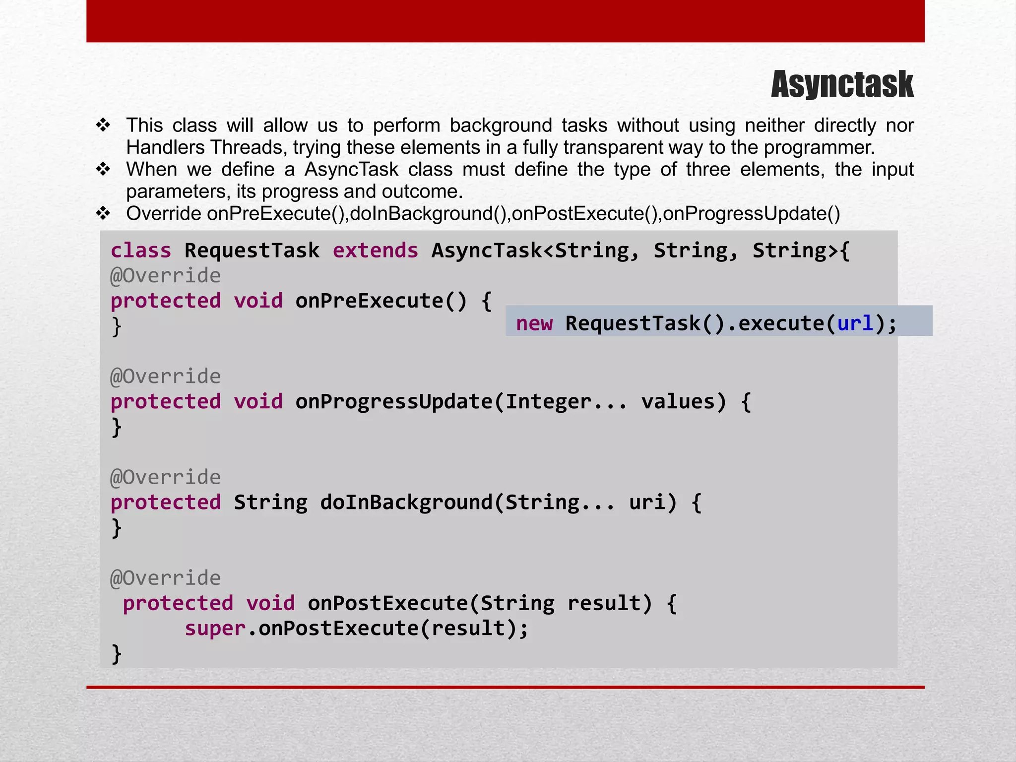 Asynctask
 This class will allow us to perform background tasks without using neither directly nor
Handlers Threads, trying these elements in a fully transparent way to the programmer.
 When we define a AsyncTask class must define the type of three elements, the input
parameters, its progress and outcome.
 Override onPreExecute(),doInBackground(),onPostExecute(),onProgressUpdate()
class RequestTask extends AsyncTask<String, String, String>{
@Override
protected void onPreExecute() {
}
@Override
protected void onProgressUpdate(Integer... values) {
}
@Override
protected String doInBackground(String... uri) {
}
@Override
protected void onPostExecute(String result) {
super.onPostExecute(result);
}
new RequestTask().execute(url);
 