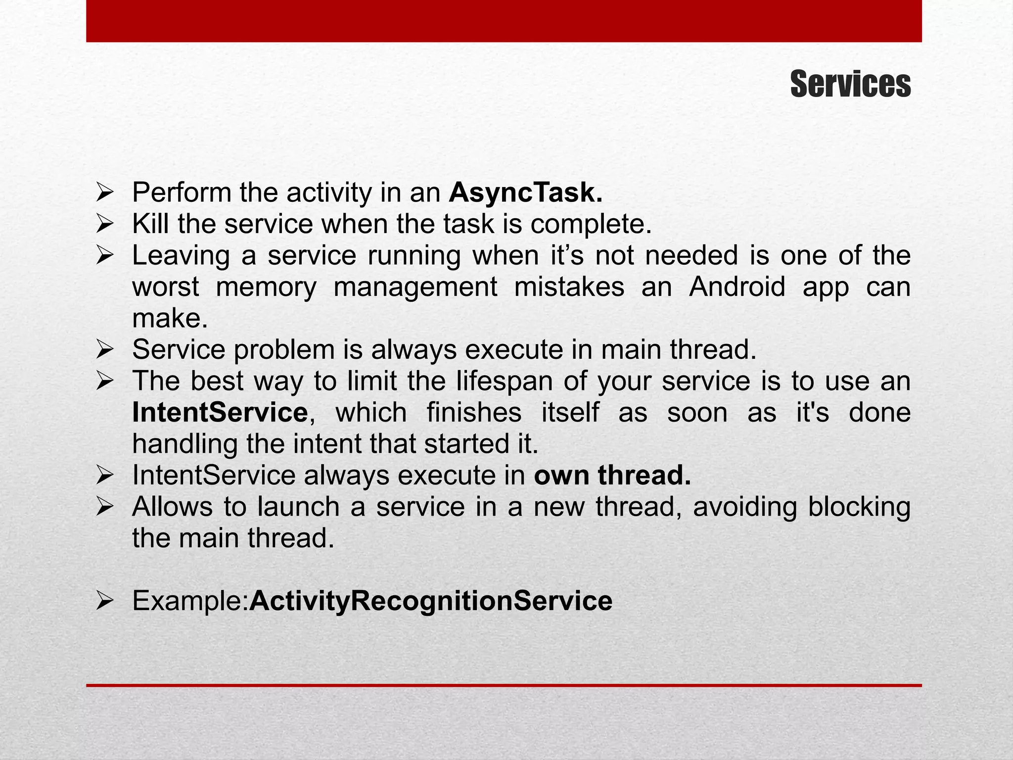 Services
 Perform the activity in an AsyncTask.
 Kill the service when the task is complete.
 Leaving a service running when it’s not needed is one of the
worst memory management mistakes an Android app can
make.
 Service problem is always execute in main thread.
 The best way to limit the lifespan of your service is to use an
IntentService, which finishes itself as soon as it's done
handling the intent that started it.
 IntentService always execute in own thread.
 Allows to launch a service in a new thread, avoiding blocking
the main thread.
 Example:ActivityRecognitionService
 