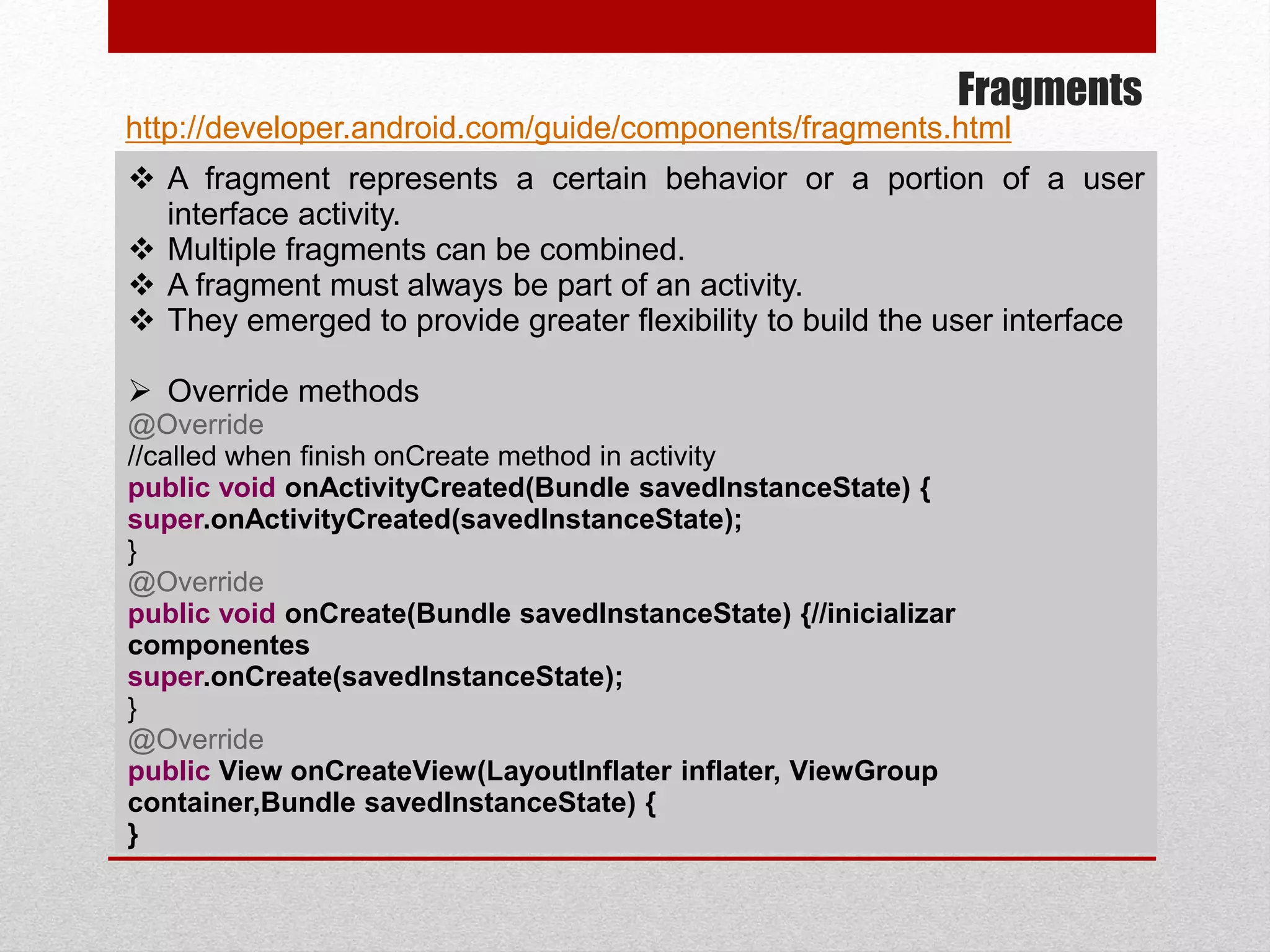 Fragments
 A fragment represents a certain behavior or a portion of a user
interface activity.
 Multiple fragments can be combined.
 A fragment must always be part of an activity.
 They emerged to provide greater flexibility to build the user interface
 Override methods
@Override
//called when finish onCreate method in activity
public void onActivityCreated(Bundle savedInstanceState) {
super.onActivityCreated(savedInstanceState);
}
@Override
public void onCreate(Bundle savedInstanceState) {//inicializar
componentes
super.onCreate(savedInstanceState);
}
@Override
public View onCreateView(LayoutInflater inflater, ViewGroup
container,Bundle savedInstanceState) {
}
http://developer.android.com/guide/components/fragments.html
 