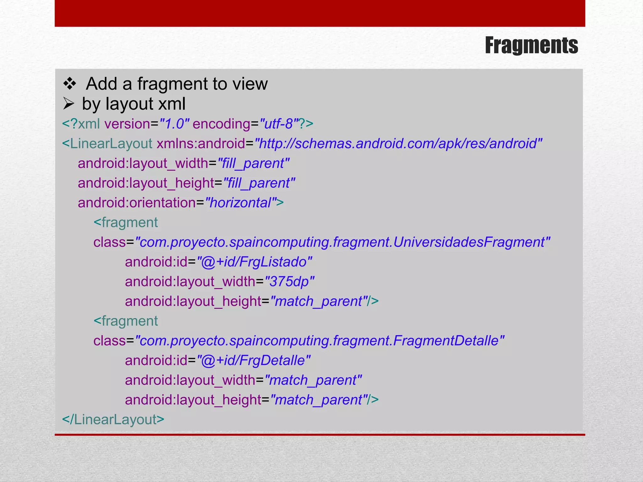 Fragments
 Add a fragment to view
 by layout xml
<?xml version="1.0" encoding="utf-8"?>
<LinearLayout xmlns:android="http://schemas.android.com/apk/res/android"
android:layout_width="fill_parent"
android:layout_height="fill_parent"
android:orientation="horizontal">
<fragment
class="com.proyecto.spaincomputing.fragment.UniversidadesFragment"
android:id="@+id/FrgListado"
android:layout_width="375dp"
android:layout_height="match_parent"/>
<fragment
class="com.proyecto.spaincomputing.fragment.FragmentDetalle"
android:id="@+id/FrgDetalle"
android:layout_width="match_parent"
android:layout_height="match_parent"/>
</LinearLayout>
 
