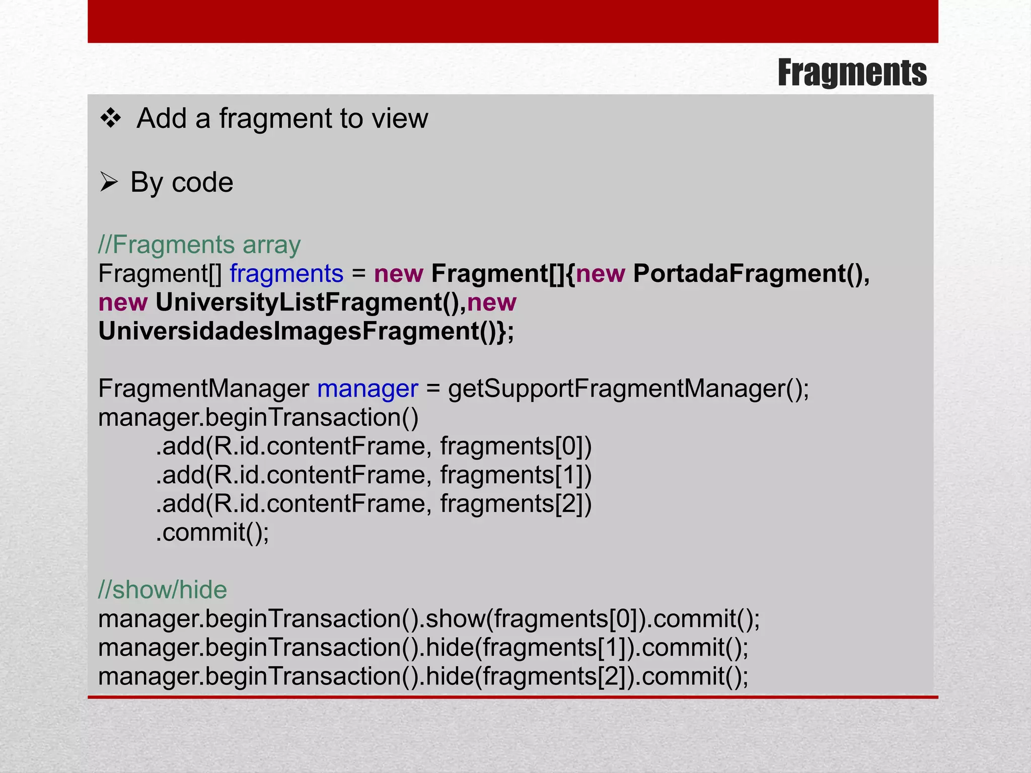 Fragments
 Add a fragment to view
 By code
//Fragments array
Fragment[] fragments = new Fragment[]{new PortadaFragment(),
new UniversityListFragment(),new
UniversidadesImagesFragment()};
FragmentManager manager = getSupportFragmentManager();
manager.beginTransaction()
.add(R.id.contentFrame, fragments[0])
.add(R.id.contentFrame, fragments[1])
.add(R.id.contentFrame, fragments[2])
.commit();
//show/hide
manager.beginTransaction().show(fragments[0]).commit();
manager.beginTransaction().hide(fragments[1]).commit();
manager.beginTransaction().hide(fragments[2]).commit();
 
