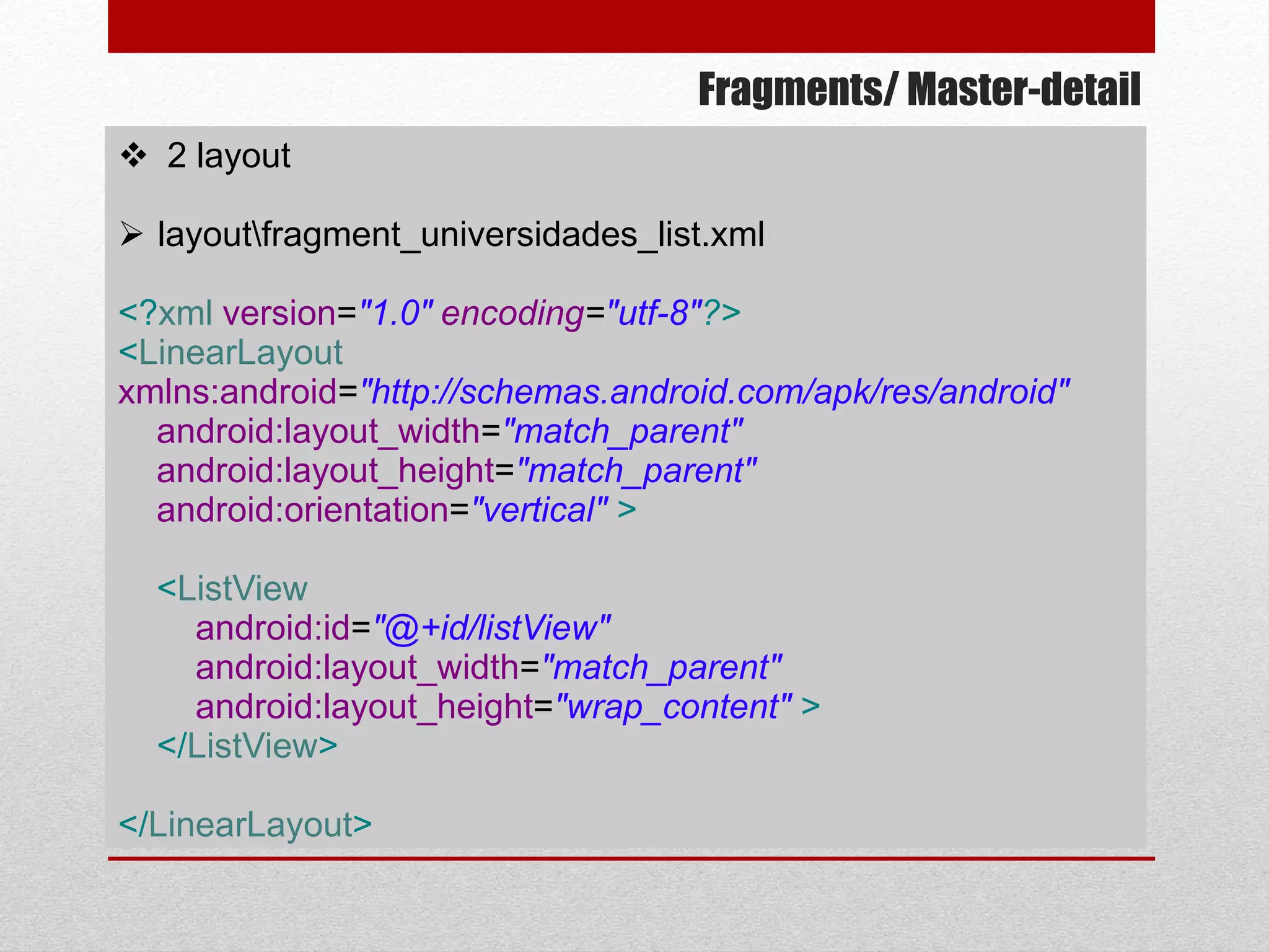 Fragments/ Master-detail
 2 layout
 layoutfragment_universidades_list.xml
<?xml version="1.0" encoding="utf-8"?>
<LinearLayout
xmlns:android="http://schemas.android.com/apk/res/android"
android:layout_width="match_parent"
android:layout_height="match_parent"
android:orientation="vertical" >
<ListView
android:id="@+id/listView"
android:layout_width="match_parent"
android:layout_height="wrap_content" >
</ListView>
</LinearLayout>
 