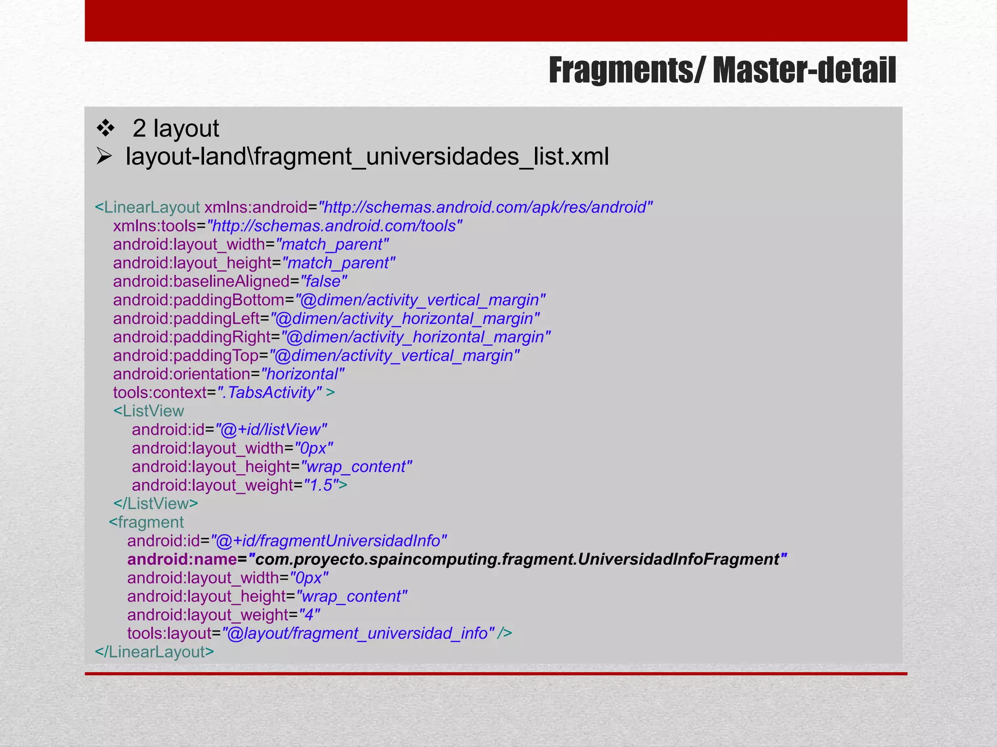 Fragments/ Master-detail
 2 layout
 layout-landfragment_universidades_list.xml
<LinearLayout xmlns:android="http://schemas.android.com/apk/res/android"
xmlns:tools="http://schemas.android.com/tools"
android:layout_width="match_parent"
android:layout_height="match_parent"
android:baselineAligned="false"
android:paddingBottom="@dimen/activity_vertical_margin"
android:paddingLeft="@dimen/activity_horizontal_margin"
android:paddingRight="@dimen/activity_horizontal_margin"
android:paddingTop="@dimen/activity_vertical_margin"
android:orientation="horizontal"
tools:context=".TabsActivity" >
<ListView
android:id="@+id/listView"
android:layout_width="0px"
android:layout_height="wrap_content"
android:layout_weight="1.5">
</ListView>
<fragment
android:id="@+id/fragmentUniversidadInfo"
android:name="com.proyecto.spaincomputing.fragment.UniversidadInfoFragment"
android:layout_width="0px"
android:layout_height="wrap_content"
android:layout_weight="4"
tools:layout="@layout/fragment_universidad_info" />
</LinearLayout>
 