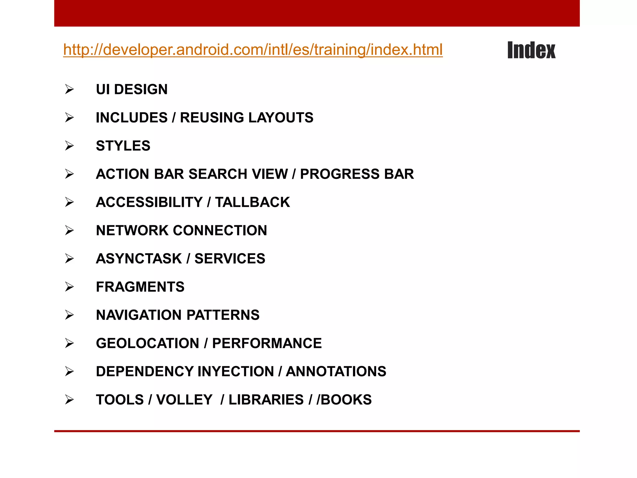 Index
 UI DESIGN
 INCLUDES / REUSING LAYOUTS
 STYLES
 ACTION BAR SEARCH VIEW / PROGRESS BAR
 ACCESSIBILITY / TALLBACK
 NETWORK CONNECTION
 ASYNCTASK / SERVICES
 FRAGMENTS
 NAVIGATION PATTERNS
 GEOLOCATION / PERFORMANCE
 DEPENDENCY INYECTION / ANNOTATIONS
 TOOLS / VOLLEY / LIBRARIES / /BOOKS
http://developer.android.com/intl/es/training/index.html
 