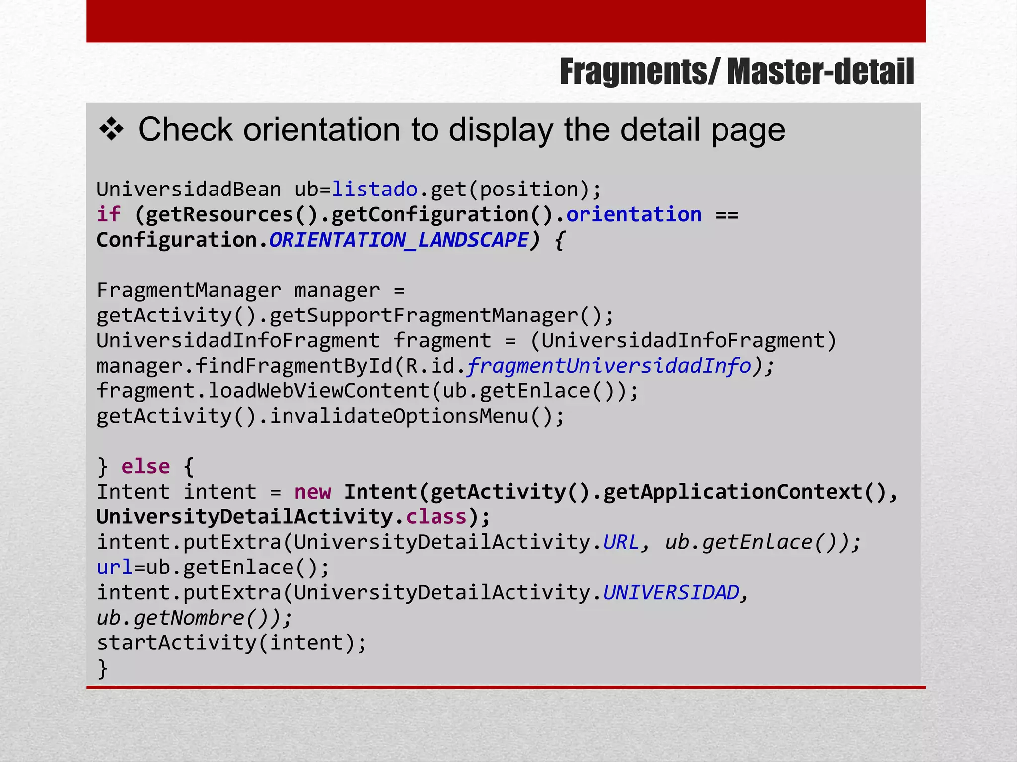 Fragments/ Master-detail
 Check orientation to display the detail page
UniversidadBean ub=listado.get(position);
if (getResources().getConfiguration().orientation ==
Configuration.ORIENTATION_LANDSCAPE) {
FragmentManager manager =
getActivity().getSupportFragmentManager();
UniversidadInfoFragment fragment = (UniversidadInfoFragment)
manager.findFragmentById(R.id.fragmentUniversidadInfo);
fragment.loadWebViewContent(ub.getEnlace());
getActivity().invalidateOptionsMenu();
} else {
Intent intent = new Intent(getActivity().getApplicationContext(),
UniversityDetailActivity.class);
intent.putExtra(UniversityDetailActivity.URL, ub.getEnlace());
url=ub.getEnlace();
intent.putExtra(UniversityDetailActivity.UNIVERSIDAD,
ub.getNombre());
startActivity(intent);
}
 