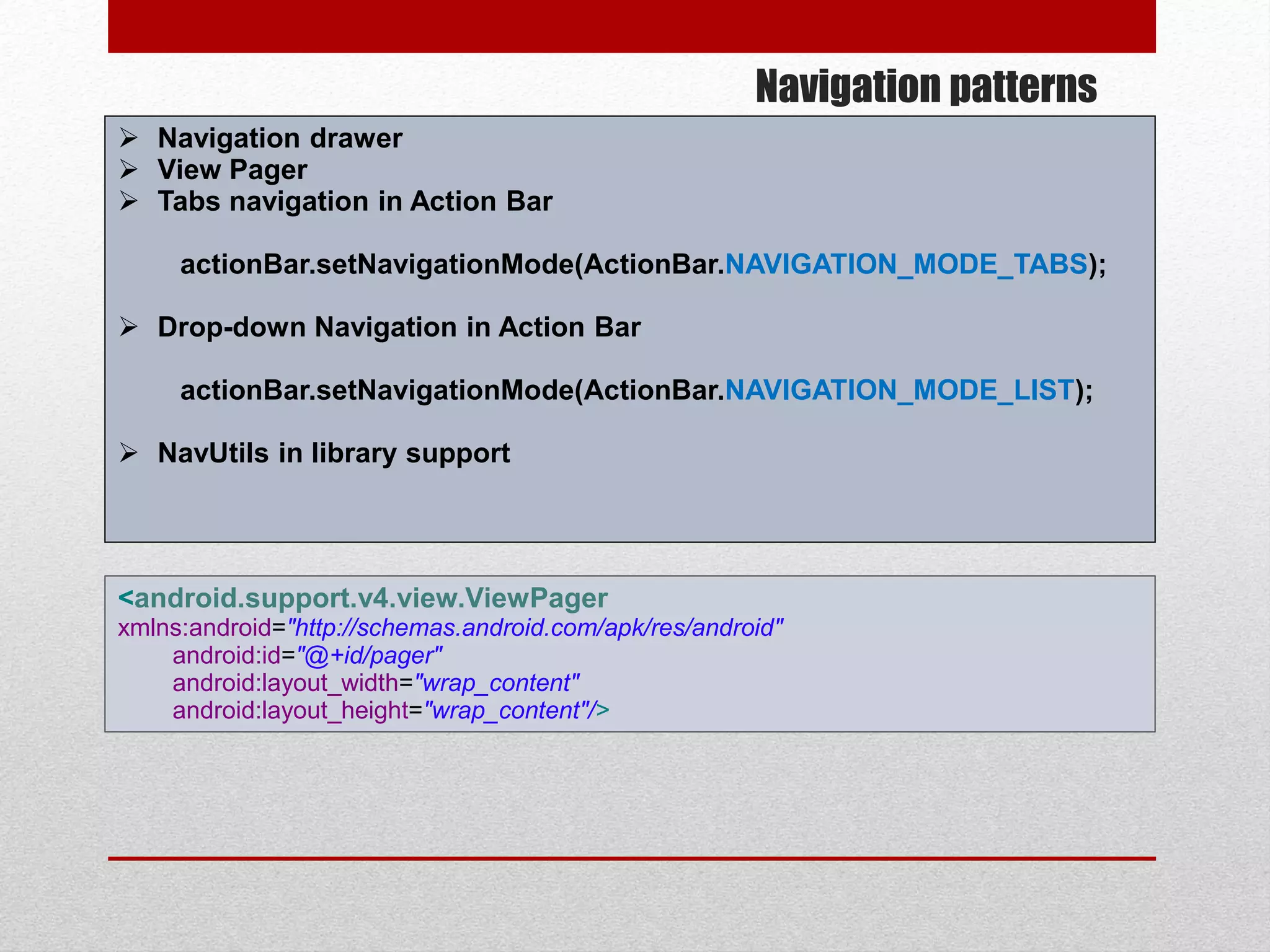 Navigation patterns
 Navigation drawer
 View Pager
 Tabs navigation in Action Bar
actionBar.setNavigationMode(ActionBar.NAVIGATION_MODE_TABS);
 Drop-down Navigation in Action Bar
actionBar.setNavigationMode(ActionBar.NAVIGATION_MODE_LIST);
 NavUtils in library support
<android.support.v4.view.ViewPager
xmlns:android="http://schemas.android.com/apk/res/android"
android:id="@+id/pager"
android:layout_width="wrap_content"
android:layout_height="wrap_content"/>
 