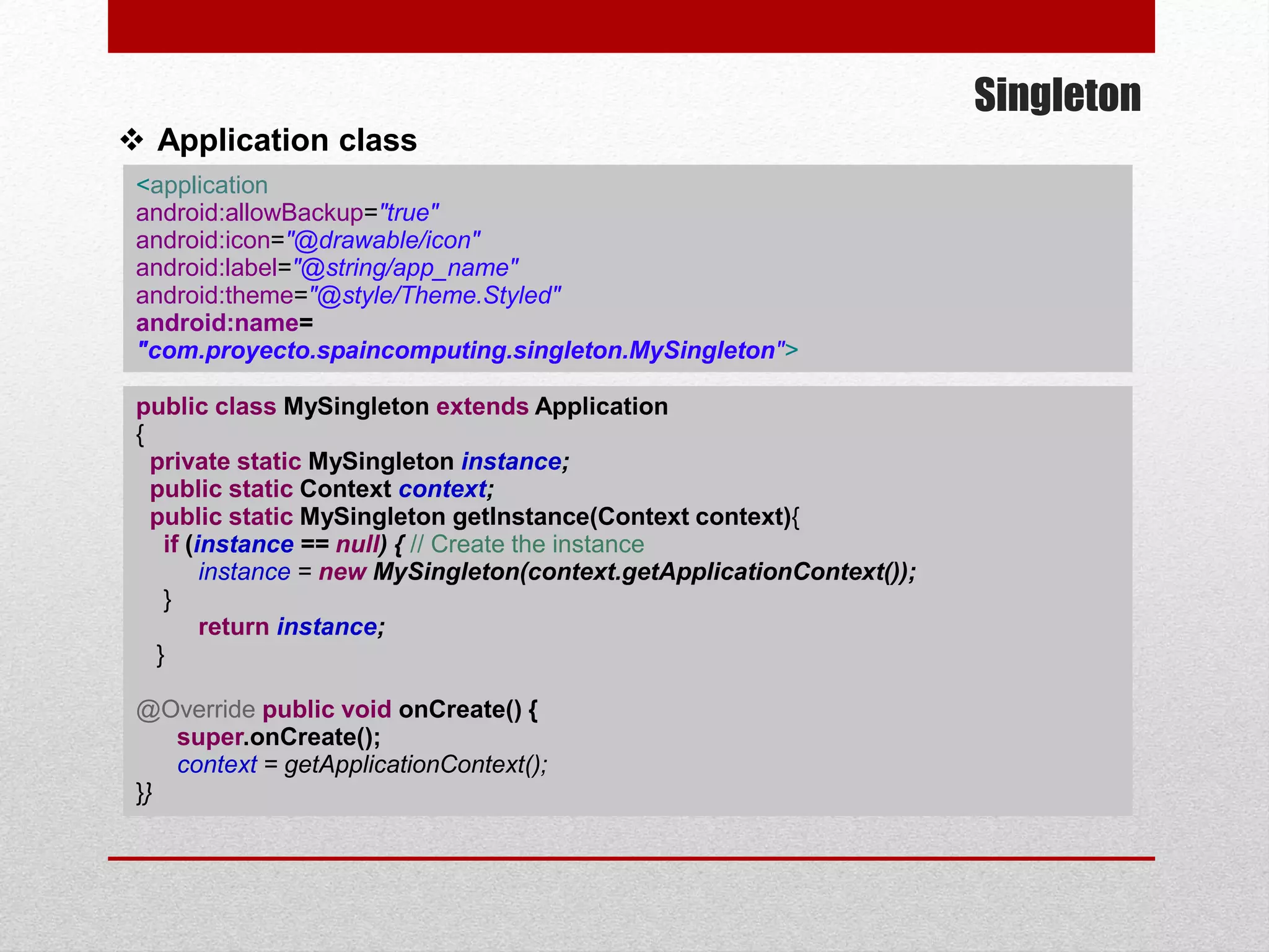 Singleton
 Application class
<application
android:allowBackup="true"
android:icon="@drawable/icon"
android:label="@string/app_name"
android:theme="@style/Theme.Styled"
android:name=
"com.proyecto.spaincomputing.singleton.MySingleton">
public class MySingleton extends Application
{
private static MySingleton instance;
public static Context context;
public static MySingleton getInstance(Context context){
if (instance == null) { // Create the instance
instance = new MySingleton(context.getApplicationContext());
}
return instance;
}
@Override public void onCreate() {
super.onCreate();
context = getApplicationContext();
}}
 