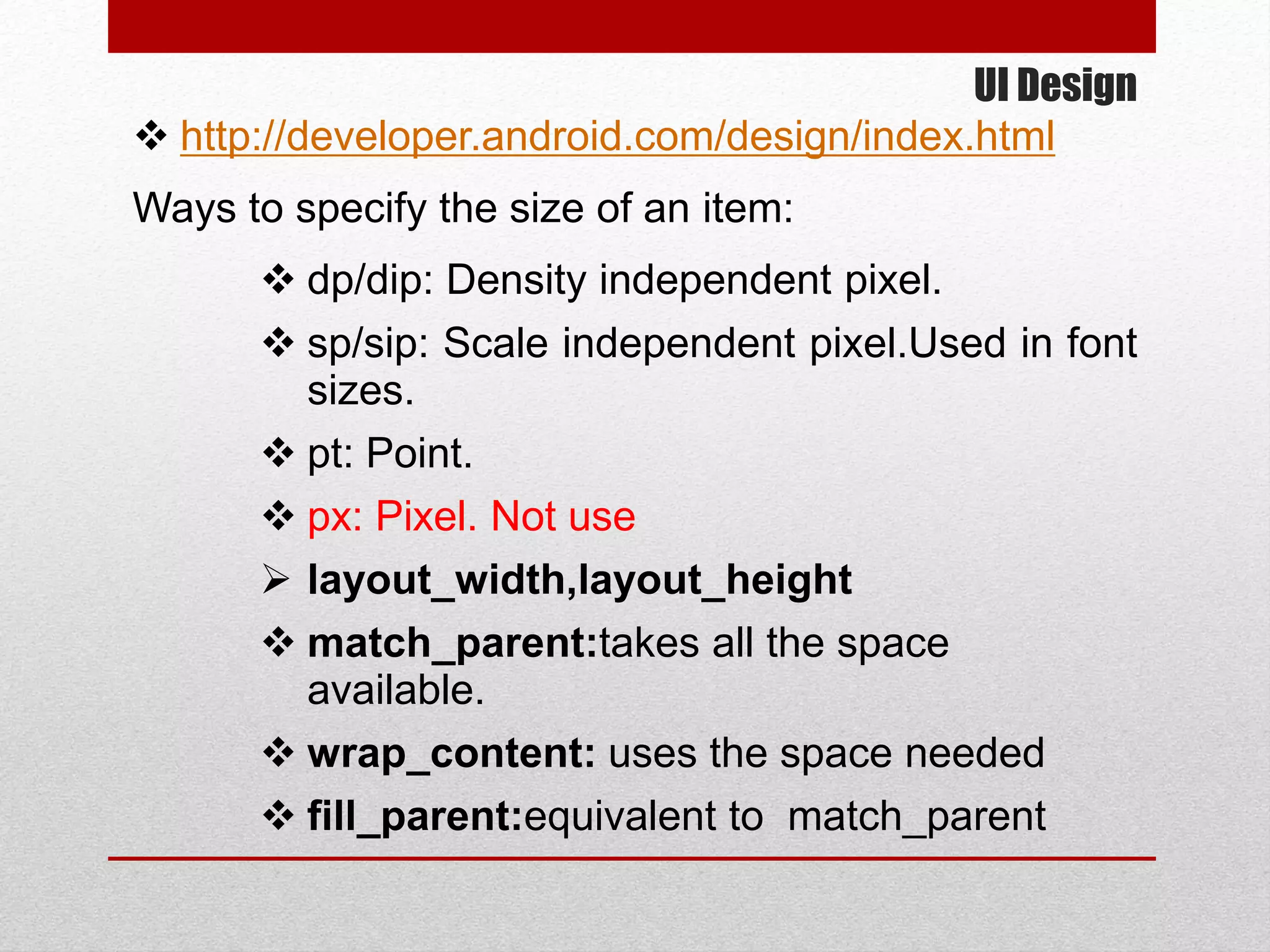 UI Design
 http://developer.android.com/design/index.html
Ways to specify the size of an item:
 dp/dip: Density independent pixel.
 sp/sip: Scale independent pixel.Used in font
sizes.
 pt: Point.
 px: Pixel. Not use
 layout_width,layout_height
 match_parent:takes all the space
available.
 wrap_content: uses the space needed
 fill_parent:equivalent to match_parent
 