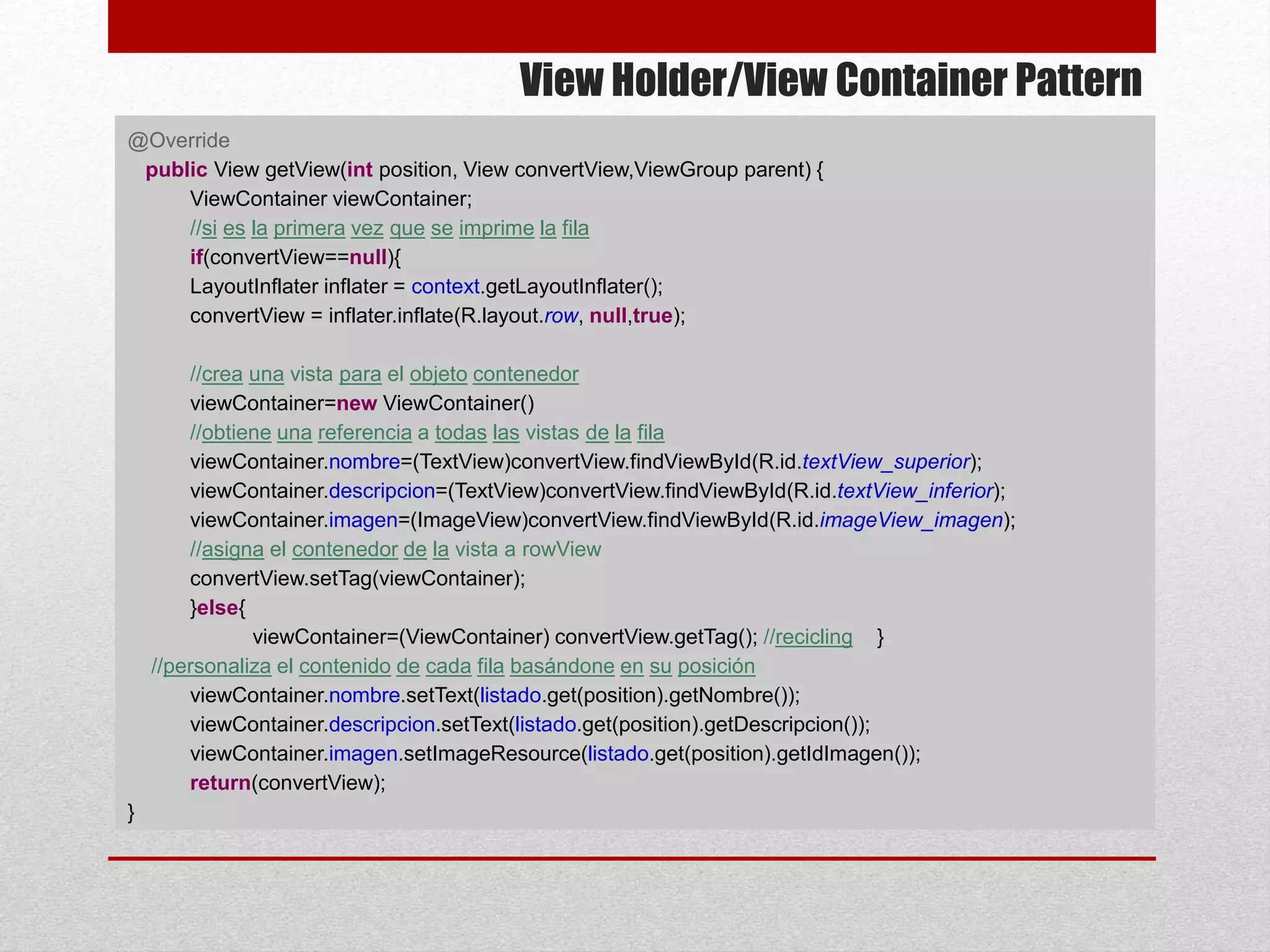 View Holder/View Container Pattern
@Override
public View getView(int position, View convertView,ViewGroup parent) {
ViewContainer viewContainer;
//si es la primera vez que se imprime la fila
if(convertView==null){
LayoutInflater inflater = context.getLayoutInflater();
convertView = inflater.inflate(R.layout.row, null,true);
//crea una vista para el objeto contenedor
viewContainer=new ViewContainer()
//obtiene una referencia a todas las vistas de la fila
viewContainer.nombre=(TextView)convertView.findViewById(R.id.textView_superior);
viewContainer.descripcion=(TextView)convertView.findViewById(R.id.textView_inferior);
viewContainer.imagen=(ImageView)convertView.findViewById(R.id.imageView_imagen);
//asigna el contenedor de la vista a rowView
convertView.setTag(viewContainer);
}else{
viewContainer=(ViewContainer) convertView.getTag(); //recicling }
//personaliza el contenido de cada fila basándone en su posición
viewContainer.nombre.setText(listado.get(position).getNombre());
viewContainer.descripcion.setText(listado.get(position).getDescripcion());
viewContainer.imagen.setImageResource(listado.get(position).getIdImagen());
return(convertView);
}
 