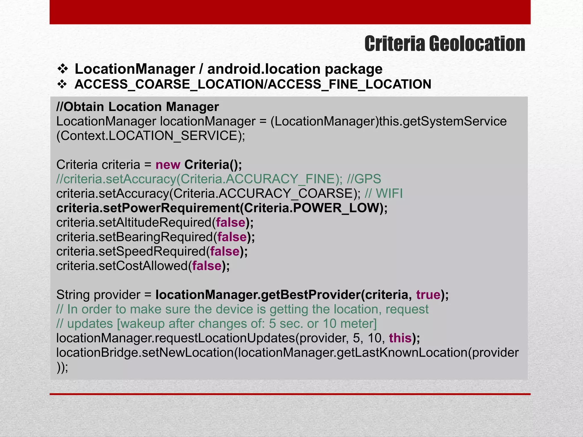 Criteria Geolocation
 LocationManager / android.location package
 ACCESS_COARSE_LOCATION/ACCESS_FINE_LOCATION
//Obtain Location Manager
LocationManager locationManager = (LocationManager)this.getSystemService
(Context.LOCATION_SERVICE);
Criteria criteria = new Criteria();
//criteria.setAccuracy(Criteria.ACCURACY_FINE); //GPS
criteria.setAccuracy(Criteria.ACCURACY_COARSE); // WIFI
criteria.setPowerRequirement(Criteria.POWER_LOW);
criteria.setAltitudeRequired(false);
criteria.setBearingRequired(false);
criteria.setSpeedRequired(false);
criteria.setCostAllowed(false);
String provider = locationManager.getBestProvider(criteria, true);
// In order to make sure the device is getting the location, request
// updates [wakeup after changes of: 5 sec. or 10 meter]
locationManager.requestLocationUpdates(provider, 5, 10, this);
locationBridge.setNewLocation(locationManager.getLastKnownLocation(provider
));
 