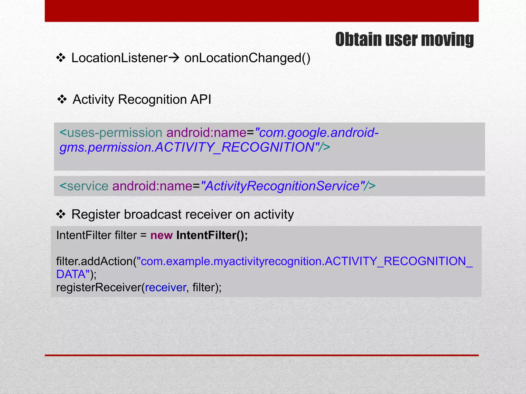Obtain user moving
 LocationListener onLocationChanged()
 Activity Recognition API
<uses-permission android:name="com.google.android-
gms.permission.ACTIVITY_RECOGNITION"/>
<service android:name="ActivityRecognitionService"/>
IntentFilter filter = new IntentFilter();
filter.addAction("com.example.myactivityrecognition.ACTIVITY_RECOGNITION_
DATA");
registerReceiver(receiver, filter);
 Register broadcast receiver on activity
 