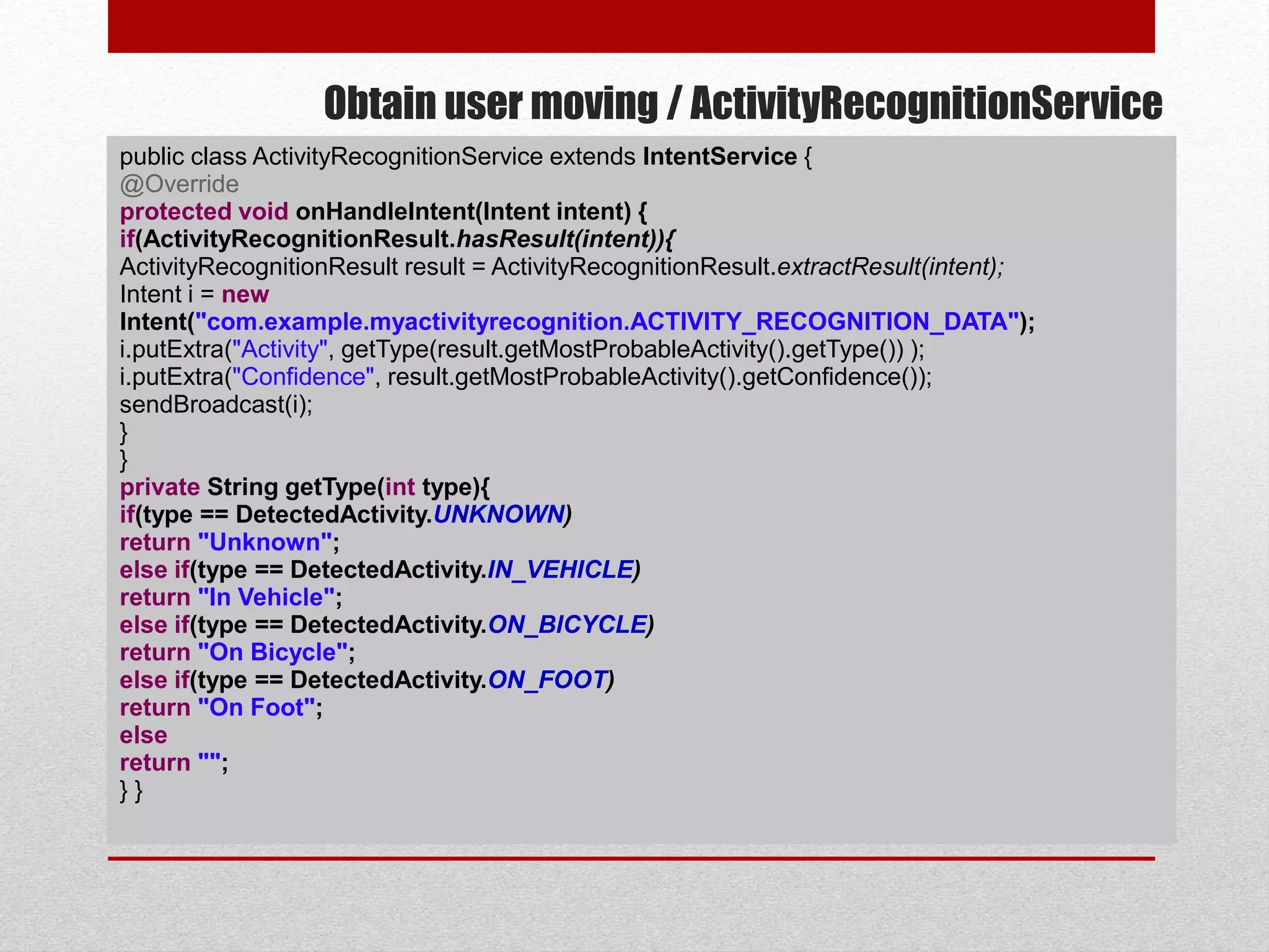 Obtain user moving / ActivityRecognitionService
public class ActivityRecognitionService extends IntentService {
@Override
protected void onHandleIntent(Intent intent) {
if(ActivityRecognitionResult.hasResult(intent)){
ActivityRecognitionResult result = ActivityRecognitionResult.extractResult(intent);
Intent i = new
Intent("com.example.myactivityrecognition.ACTIVITY_RECOGNITION_DATA");
i.putExtra("Activity", getType(result.getMostProbableActivity().getType()) );
i.putExtra("Confidence", result.getMostProbableActivity().getConfidence());
sendBroadcast(i);
}
}
private String getType(int type){
if(type == DetectedActivity.UNKNOWN)
return "Unknown";
else if(type == DetectedActivity.IN_VEHICLE)
return "In Vehicle";
else if(type == DetectedActivity.ON_BICYCLE)
return "On Bicycle";
else if(type == DetectedActivity.ON_FOOT)
return "On Foot";
else
return "";
} }
 