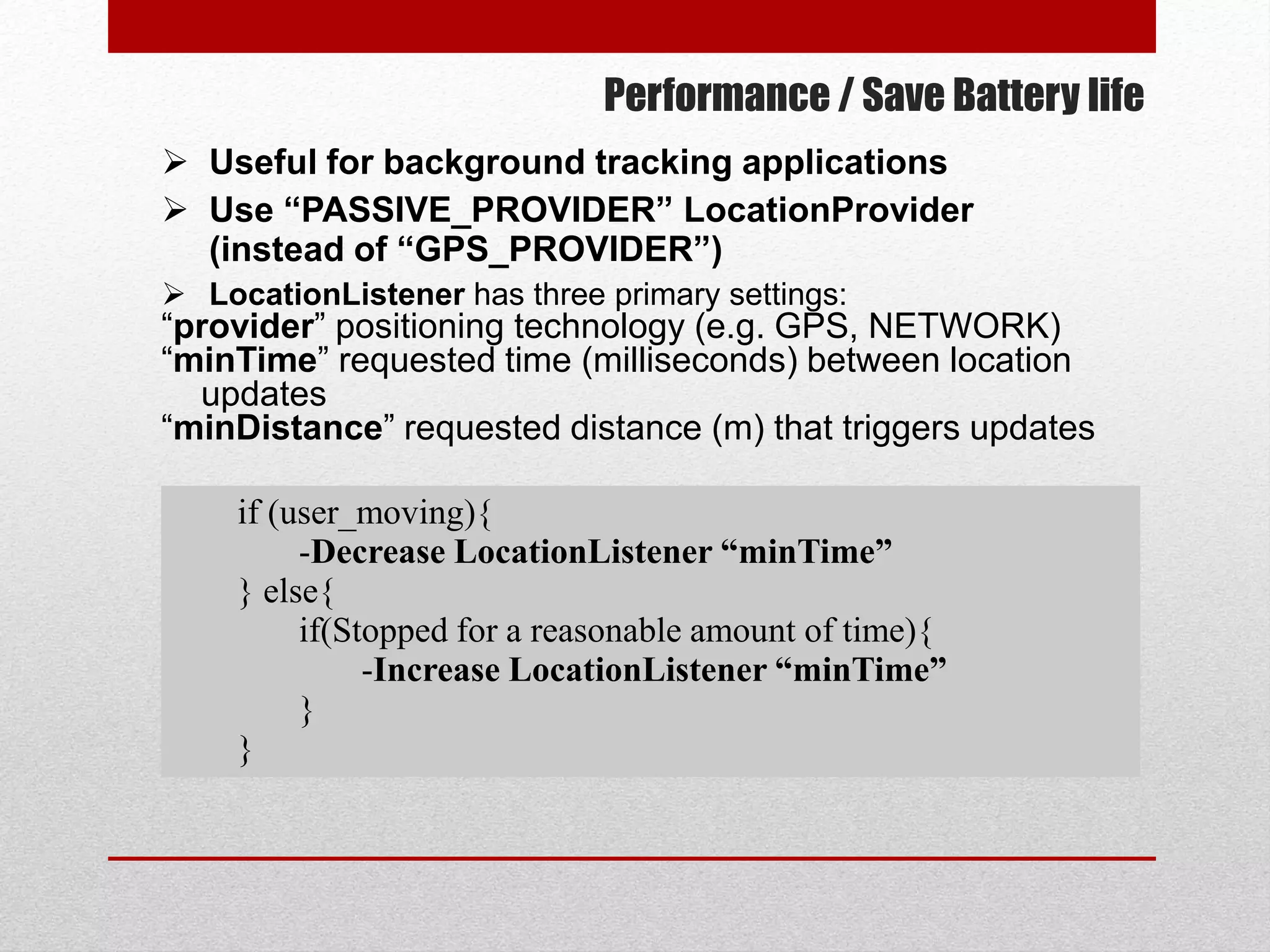 Performance / Save Battery life
 Useful for background tracking applications
 Use “PASSIVE_PROVIDER” LocationProvider
(instead of “GPS_PROVIDER”)
 LocationListener has three primary settings:
“provider” positioning technology (e.g. GPS, NETWORK)
“minTime” requested time (milliseconds) between location
updates
“minDistance” requested distance (m) that triggers updates
if (user_moving){
-Decrease LocationListener “minTime”
} else{
if(Stopped for a reasonable amount of time){
-Increase LocationListener “minTime”
}
}
 